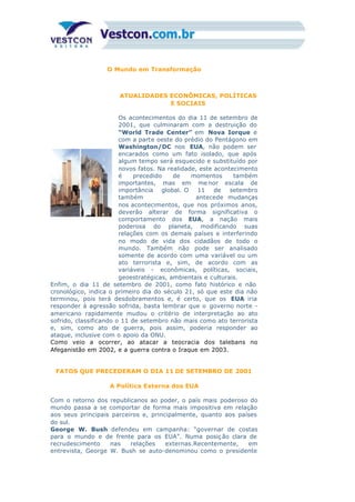 O Mundo em Transformação
ATUALIDADES ECONÔMICAS, POLÍTICAS
E SOCIAIS
Os acontecimentos do dia 11 de setembro de
2001, que culminaram com a destruição do
“World Trade Center” em Nova Iorque e
com a parte oeste do prédio do Pentágono em
Washington/DC nos EUA, não podem ser
encarados como um fato isolado, que após
algum tempo será esquecido e substituído por
novos fatos. Na realidade, este acontecimento
é precedido de momentos também
importantes, mas em me nor escala de
importância global. O 11 de setembro
também antecede mudanças
nos acontecimentos, que nos próximos anos,
deverão alterar de forma significativa o
comportamento dos EUA, a nação mais
poderosa do planeta, modificando suas
relações com os demais países e interferindo
no modo de vida dos cidadãos de todo o
mundo. Também não pode ser analisado
somente de acordo com uma variável ou um
ato terrorista e, sim, de acordo com as
variáveis - econômicas, políticas, sociais,
geoestratégicas, ambientais e culturais.
Enfim, o dia 11 de setembro de 2001, como fato histórico e não
cronológico, indica o primeiro dia do século 21, só que este dia não
terminou, pois terá desdobramentos e, é certo, que os EUA iria
responder à agressão sofrida, basta lembrar que o governo norte -
americano rapidamente mudou o critério de interpretação ao ato
sofrido, classificando o 11 de setembro não mais como ato terrorista
e, sim, como ato de guerra, pois assim, poderia responder ao
ataque, inclusive com o apoio da ONU.
Como veio a ocorrer, ao atacar a teocracia dos talebans no
Afeganistão em 2002, e a guerra contra o Iraque em 2003.
FATOS QUE PRECEDERAM O DIA 11 DE SETEMBRO DE 2001
A Política Externa dos EUA
Com o retorno dos republicanos ao poder, o país mais poderoso do
mundo passa a se comportar de forma mais impositiva em relação
aos seus principais parceiros e, principalmente, quanto aos países
do sul.
George W. Bush defendeu em campanha: “governar de costas
para o mundo e de frente para os EUA”. Numa posiç ão clara de
recrudescimento nas relações externas.Recentemente, em
entrevista, George W. Bush se auto-denominou como o presidente
 