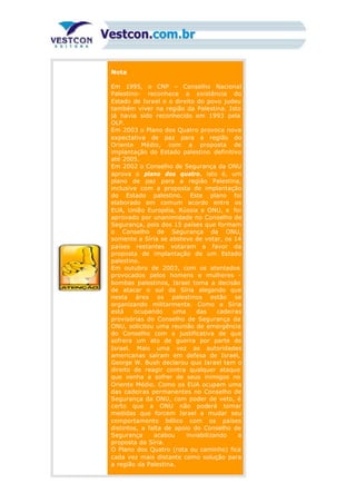 Nota
Em 1995, o CNP – Conselho Nacional
Palestino- reconhece a existência do
Estado de Israel e o direito do povo judeu
também viver na região da Palestina. Isto
já havia sido reconhecido em 1993 pela
OLP.
Em 2003 o Plano dos Quatro provoca nova
expectativa de paz para a região do
Oriente Médio, com a proposta de
implantação do Estado palestino definitivo
até 2005.
Em 2002 o Conselho de Segurança da ONU
aprova o plano dos quatro, isto é, um
plano de paz para a região Palestina,
inclusive com a proposta de implantação
do Estado palestino. Este plano foi
elaborado em comum acordo entre os
EUA, União Européia, Rússia e ONU, e foi
aprovado por unanimidade no Conselho de
Segurança, pois dos 15 países que formam
o Conselho de Segurança da ONU,
somente a Síria se absteve de votar, os 14
países restantes votaram a favor da
proposta de implantação de um Estado
palestino.
Em outubro de 2003, com os atentados
provocados pelos homens e mulheres -
bombas palestinos, Israel toma a decisão
de atacar o sul da Síria alegando que
nesta área os palestinos estão se
organizando militarmente. Como a Síria
está ocupando uma das cadeiras
provisórias do Conselho de Segurança da
ONU, solicitou uma reunião de emergência
do Conselho com a justificativa de que
sofrera um ato de guerra por parte de
Israel. Mais uma vez as autoridades
americanas saíram em defesa de Israel,
George W. Bush declarou que Israel tem o
direito de reagir contra qualquer ataque
que venha a sofrer de seus inimigos no
Oriente Médio. Como os EUA ocupam uma
das cadeiras permanentes no Conselho de
Segurança da ONU, com poder de veto, é
certo que a ONU não poderá tomar
medidas que forcem Israel a mudar seu
comportamento bélico com os países
distintos, a falta de apoio do Conselho de
Segurança acabou inviabilizando a
proposta da Síria.
O Plano dos Quatro (rota ou caminho) fica
cada vez mais distante como solução para
a região da Palestina.
 