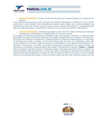 1. Internacionalização – desde o momento em que o ser humano começou a se organizar em
avançar.
Houve momentos de avanços como o período dos impérios absolutistas e, finalmente, com a formaç
sustentarem, estes Estados, foram obrigados a aumentar suas relações com outras sociedades orga
expressos nas trocas de valores culturais, sociais, bens e serviços, diplomáticos e, principalmente pel
base do sistema produtivo, normalmente resultando num aumento do comércio internacional.
2. Transnacionalização – fenômeno percebido a partir dos anos 1960. As filiais das empresas
de produção, produtividade e competitividade no comércio mundial.
O processo de transnacionalização da produção acabou provocando e também a transnacionaliza
especulativo) atingem dimensões superiores à inversão estrangeira direta no comércio internacional.
De acordo com definição internacional, a diferença entre as empresas multinacionais e as mais recen
da formação de trustes ou fusões, as anteriores sobreviviam na forma de cartelização. Outra difer
produzir totalmente. Portanto, está ocorrendo uma transferência muito rápida da produção para os p
financeiro internacional e os pólos de avanços tecnológicos permanecem nos países centrais. Exe
dominavam a produção e comercialização de cervejas e refrigerantes no Brasil, a Brama e a Antártic
pois os produtos importados ficaram competitivos para o mercado consumidor interno, acabando com
cartéis decidiram pela formação de um truste ou fusão, extinguindo as empresas de estrutura obso
ações de empresas congêneres na Argentina, 36% da Quilmes, 80% da Cervejaria do Sul no Equado
parte de sua produção para países vizinhos do Brasil, desde que seja mais vantajoso quanto aos cust
 