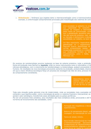 3. Globalização – fenômeno que engloba tanto a internacionalização como a transnacionalizaç
exemplo, a uniformização comportamental provocada pela massificação dos sistemas de comu
Uma sociedade se globaliza na prop
sua capacidade de consumo,
através de imagens e informaçõe
pelos meios de comunicação, como
que a globalização apresenta para
não são some nte produtos, mas, sim
ao mercado, à democracia, à educaç
sexualidade, ao trabalho, ao lazer et
Um fator importante, responsável pe
globalização foi o esgotamento
Segunda Guerra, denominada de
corrida armamentista bipolar, qu
recuperação econômica e o crescime
que atualmente formam os bloc
supranacionais, como o Nafta, U
Mercosul, etc.
Os avanços da nanotecnologia provoca mudanças na base do sistema produtivo, onde a produção
forma de produção mais flexível ou toyotista, onde os novos instrumentos como a informática, a rob
ciências estratégicas, com o crescimento da nanotecnologia e a biotecnologia, acabam provocando tr
humano. Os resultados da nova tecnologia provocando aumento na produção, produtividade, diversid
em que a maior eficiência tecnológica força um processo de reciclagem da mão-de-obra, provoca inst
do comportamento xenofobista.
XENOFOBISMO
Desconfiança, temor o
pessoas estranhas ao
que as ajuíza, ou pelo
ou vem de fora do país
Toda esta situação acaba gerando crise de modernidade, onde as sociedades mais avançadas ati
comando o que significa poder, como a tecnologia de ponta e o sistema financeiro internacional, ao
perdem valor estratégico, transferindo estas atividades para os países periféricos.
Por ser um processo mais complexo, seus resultados são mais complexos ainda, provocando e até fo
na forma de funcionamento das sociedades, como:
Formação dos megablocos e blocos
supranacionais.
Retorno do pensamento liberal, sob
roupagem, na manutenção do coma
Teoria do estado mínimo.
Nova Divisão Internacional do Traba
a transnacionalização . Que provoc
fortalecimento do ultranacionalismo
fundamentalismos religiosos e etno
como forma de reação às mudança
 