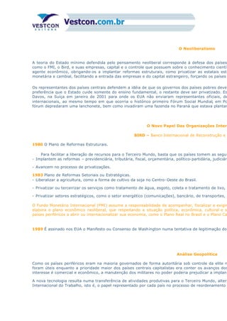 O Neoliberalismo
A teoria do Estado mínimo defendida pelo pensamento neoliberal corresponde à defesa dos países
como o FMI, o Bird, e suas empresas, capital e o controle que possuem sobre o conhecimento científ
agente econômico, obrigando-os a implantar reformas estruturais, como privatizar as estatais estr
monetária e cambial, facilitando a entrada das empresas e do capital estrangeiro, forçando os países
Os representantes dos países centrais defendem a idéia de que os governos dos países pobres devem
preferência que o Estado cuide somente do ensino fundamental, o restante deve ser privatizado. Es
Davos, na Suíça em janeiro de 2001 para onde os EUA não enviaram representantes oficiais, de
internacionais, ao mesmo tempo em que ocorria o histórico primeiro Fórum Social Mundial, em Po
fórum depredaram uma lanchonete, bem como invadiram uma fazenda no Paraná que estava plantan
O Novo Papel Das Organizações Intern
BIRD – Banco Internacional de Reconstrução e
1980 O Plano de Reformas Estruturais.
Para facilitar a liberação de recursos para o Terceiro Mundo, basta que os países tomem as segui
- Implantem as reformas – previdenciária, tributária, fiscal, orçamentária, político-partidária, judiciári
- Avancem no processo de privatizações.
1983 Plano de Reformas Setoriais ou Estratégicas.
- Liberalizar a agricultura, como a forma de cultivo da soja no Centro-Oeste do Brasil.
- Privatizar ou terceirizar os serviços como tratamento de água, esgoto, coleta e tratamento de lixo, e
- Privatizar setores estratégicos, como o setor energético (comunicações), bancário, de transportes, s
O Fundo Monetário Internacional (FMI) assume a responsabilidade de acompanhar, fiscalizar e exigir
elabora o plano econômico neoliberal, que respeitando a situação política, econômica, cultural e so
países periféricos a abrir ou internacionalizar sua economia, como o Plano Real no Brasil e o Plano Ca
1989 É assinado nos EUA o Manifesto ou Consenso de Washington numa tentativa de legitimação do
Análise Geopolítica
Como os países periféricos eram na maioria governados de forma autoritária sob controle da elite m
foram úteis enquanto a prioridade maior dos países centrais capitalistas era conter os avanços dos
interesse é comercial e econômico, a manutenção dos militares no poder poderia prejudicar a implant
A nova tecnologia resulta numa transferência de atividades produtivas para o Terceiro Mundo, altera
Internacional do Trabalho, isto é, o papel representado por cada país no processo de reordenamento
 