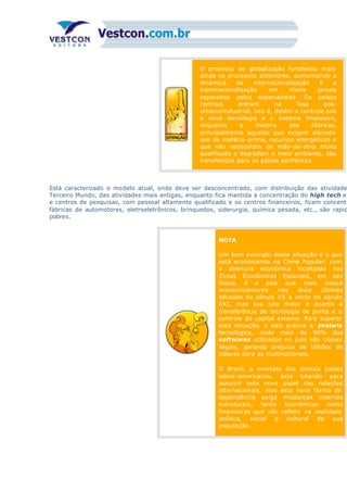 O processo de globalização fortaleceu mais
ainda os processos anteriores, aumentando a
dinâmica de internacionalização e a
transnacionalização em níveis jamais
esperados pelos especialistas. Os países
centrais entram na fase pós-
urbano/industrial, isto é, detêm o controle sob
a nova tecnologia e o sistema financeiro,
enquanto a maioria das fábricas,
principalmente aquelas que exigem elevado
uso de matéria-prima, recursos energéticos e
que não necessitam de mão-de-obra muito
qualificada e degradam o meio ambiente, são
transferidas para os países periféricos.
Está caracterizado o modelo atual, onde deve ser desconcentrado, com distribuição das atividade
Terceiro Mundo, das atividades mais antigas, enquanto fica mantida a concentração do high tech e
e centros de pesquisas, com pessoal altamente qualificado e os centros financeiros, ficam concentr
fábricas de automotores, eletroeletrônicos, brinquedos, siderurgia, química pesada, etc., são rapid
pobres.
NOTA
Um bom exemplo desta situação é o que
está acontecendo na China Popular: com
a abertura econômica localizada nas
Zonas Econômicas Especiais, em seu
litoral, é o país que mais cresce
economicamente nas duas últimas
décadas do século XX e início do século
XXI, mas sua luta maior é quanto à
transferência de tecnologia de ponta e o
controle do capital externo. Para superar
esta situação, o país pratica a pirataria
tecnológica, onde mais de 90% dos
softwares utilizados no país são cópias
ilegais, gerando prejuízo de bilhões de
dólares para as multinacionais.
O Brasil, a exemplo dos demais países
latino-americanos, está lutando para
assumir este novo papel nas relações
internacionais, mas esta nova forma de
dependência exige mudanças internas
estruturais, tanto econômicas como
financeiras que vão refletir na realidade
política, social e cultural de sua
população.
 