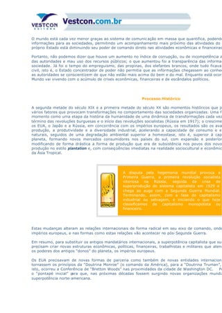 O mundo está cada vez menor graças ao sistema de comunic ação em massa que quantifica, podendo
informações para as sociedades, permitindo um acompanhamento mais próximo das atividades do E
próprio Estado está diminuindo seu poder de comando direto nas atividades econômicas e financeiras
Portanto, não podemos dizer que houve um aumento no índice de corrupção, ou de incompetência a
das autoridades e mau uso dos recursos públicos; o que aumentou foi a transparência das informaç
sociedade. Já foi o tempo do empreguismo, das propinas, dos elefantes brancos, onde tudo ficava
civil, isto é, o Estado concentrador de poder não permitia que as informações chegassem ao conhec
as autoridades se conscientizem de que não estão mais acima do bem e do mal. Enquanto está ocorr
Mundo vai vivendo com o acúmulo de crises econômicas, financeiras e de escândalos políticos.
Processo Histórico
A segunda metade do século XIX e a primeira metade do século XX são momentos históricos que po
vários fatores que provocam transformações no comportamento das sociedades organizadas. Uma fo
momento como uma etapa da história da humanidade de uma dinâmica de transformações cada vez
término das revoluções burguesas e o início das revoluções socialistas (Rússia em 1917); o crescimen
os EUA, o Japão e a Rússia, em concorrência com os impérios europeus, os resultados são os ava
produção, a produtividade e a diversidade industrial, acelerando a capacidade de consumo e el
naturais, seguidos de uma degradação ambiental superior a homeostase, isto é, superior à capa
planeta, formando novos mercados consumidores nos países do sul, com expansão e posterior
modificando de forma drástica a forma de produção que era de subsistência nos povos dos novo
produção no estilo plantation e, com conseqüências imediatas na realidade sociocultural e econômica
da Ásia Tropical.
A disputa pela hegemonia mundial provoca a
Primeira Guerra, a primeira revolução socialista
vitoriosa na Rússia, seguida da crise de
superprodução do sistema capitalista em 1929 e
chega ao auge com a Segunda Guerra Mundial.
Terminando, assim, com a fase do capitalismo
industrial ou selvagem, e iniciando o que hoje
classificamos de capitalismo monopolista ou
financeiro.
Estas mudanças alteram as relações internacionais de forma radical em seu eixo de comando, onde
impérios europeus, e nas formas como estas relações vão acontecer no pós-Segunda Guerra.
Em resumo, para substituir os antigos mandatários internacionais, a superpotência capitalista que sur
precisam criar novas estruturas econômicas, políticas, financeiras, trabalhistas e militares que atend
os poderes dos antigos “donos” do planeta, os impérios europeus.
Os EUA precisavam de novas formas de parceria como também de novas entidades internaciona
tornassem os princípios da “Doutrina Monroe” (o comando da América), para a “Doutrina Truman”,
isto, ocorreu a Conferência de “Bretton Woods” nas proximidades da cidade de Washington DC. Po
o “pontapé inicial” para que, nas próximas décadas fossem surgindo novas organizações mundia
superpotência norte-americana.
 