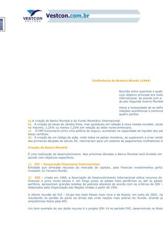 Conferência de Bretton Woods (1944)
Reunião entre quarenta e quatro
cujo objetivo principal era restab
internacional, de acordo com a n
do pós-Segunda Guerra Mundial
Havia a necessidade de se defin
relações econômicas e comercia
quatro pontos.
a) A criação do Banco Mundial e do Fundo Monetário Internacional.
b) A criação de taxas de câmbio fixas, mas ajustáveis em relação à nova moeda mundial, oscilan
no máximo, 1,25% ou menos 1,25% em relação ao dólar norte-americano.
c) O FMI funcionaria como uma política de seguro, auxiliando na capacidade de liquidez dos país
taxas cambiais.
d) A criação de um código de ação, onde todos os países membros, ao superarem a crise cambia
das primeiras décadas do século XX, retornariam para um sistema de pagamentos multilaterais ba
Criação do Banco Mundial
É uma instituição de desenvolvimento. Nas próximas décadas o Banco Mundial será dividido em
acordo com objetivos específicos.
1) CFI – Corporação Financeira Internacional.
Entidade que arrecada recursos do mercado de capitais, para financiar investimentos particu
investem no Terceiro Mundo.
2) ADI – criada em 1960, a Associação de Desenvolvimento Internacional utiliza recursos do
financiar a juros muito baixos e em longo prazo os países mais periféricos ou até os países
periferia, apresentam grandes bolsões de pobreza absoluta de acordo com os critérios de IDH –
elaborados pela Organização das Nações Unidas a partir de 1991.
A última reunião do G-8 – Grupo dos Sete Países mais ricos e da Rússia, em julho de 2001, na
resultando no perdão de parte da dívida das vinte nações mais pobres do mundo. Grande pa
empréstimos feitos pela ADI.
Um bom exemplo do uso deste recurso é o projeto IDH 14 no período FHC, desenvolvido no Brasil
 
