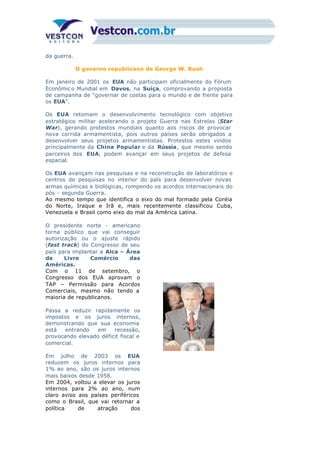 da guerra.
O governo republicano de George W. Bush
Em janeiro de 2001 os EUA não participam oficialmente do Fórum
Econômic o Mundial em Davos, na Suíça, comprovando a proposta
de campanha de “governar de costas para o mundo e de frente para
os EUA”.
Os EUA retomam o desenvolvimento tecnológico com objetivo
estratégico militar acelerando o projeto Guerra nas Estrelas (Star
War), gerando protestos mundiais quanto aos riscos de provocar
nova corrida armamentista, pois outros países serão obrigados a
desenvolver seus projetos armamentistas. Protestos estes vindos
principalmente da China Popular e da Rússia, que mesmo sendo
parceiros dos EUA, podem avançar em seus projetos de defesa
espacial.
Os EUA avançam nas pesquisas e na reconstrução de laboratórios e
centros de pesquisas no interior do país para desenvolver novas
armas químicas e biológicas, rompendo os acordos internacionais do
pós - segunda Guerra.
Ao mesmo tempo que identifica o eixo do mal formado pela Coréia
do Norte, Iraque e Irã e, mais recentemente classificou Cuba,
Venezuela e Brasil como eixo do mal da América Latina.
O presidente norte - americano
torna público que vai conseguir
autorização ou o ajuste rápido
(fast track) do Congresso de seu
país para implantar a Alca – Área
de Livre Comércio das
Américas.
Com o 11 de setembro, o
Congresso dos EUA aprovam o
TAP – Permissão para Acordos
Comerciais, mesmo não tendo a
maioria de republicanos.
Passa a reduzir rapidamente os
impostos e os juros internos,
demonstrando que sua economia
está entrando em recessão,
provocando elevado déficit fiscal e
comercial.
Em julho de 2003 os EUA
reduzem os juros internos para
1% ao ano, são os juros internos
mais baixos desde 1958.
Em 2004, voltou a elevar os juros
internos para 2% ao ano, num
claro aviso aos países periféricos
como o Brasil, que vai retornar a
política de atração dos
 