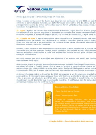 miséria que atinge as 14 áreas mais pobres em nosso país.
Estes recursos correspondem às dívidas que deveriam ser perdoadas no ano 2000, de acordo
entidades e personalidades mundiais, que defendiam suas idéias com o ano do Jubileu de Ouro
principalmente quanto às formas como estes recursos foram utilizados pelos países pobres, in
sociedades mais pobres do mundo.
3) Agim – Agência de Garantia aos Investimentos Multilaterais, órgão do Banco Mundial que pro
não econômicas que possam prejudicar as empresas que investem nos países subdesenvolvidos.
filial num país pobre, e ocorre um golpe de Estado, e a sua filial é nacionalizada, a Agim cobre os
4) Criação do Bird – Banco Internacional para Reconstrução e Desenvolvimento lida direta
subdesenvolvidos, facilitando sua credibilidade no mercado financeiro internacional e fazend
Financeiro Internacional e as necessidades de recursos desses países, oferecendo assessoria té
equipes ou missões, como são chamadas.
Portanto, o Bird recorre ao Mercado Financeiro Internacional, fazendo empréstimos a juros de me
juros mais altos para os países do Terceiro Mundo. Quando o Bird toma tal atitude, o país favorec
Mercado Financeiro Internacional e, além dos empréstimos diretos do Bird, pode recorrer aos
conseguir mais dinheiro.
Os lucros obtidos por essas transações são altíssimos e, na maioria das vezes, são repassa
mantenedores deste órgão.
O Bird nunca deixou de cumprir seus compromissos com as entidades financeiras internacionais, p
que possui só o que o Terceiro Mundo deve e paga em serviços e juros da dívida externa por
compromissos com estas entidades e ainda sobra muito. Sua lucratividade para os países centrai
internacional é AAA, isto é, possui total confiança ao fazer pedidos de empréstimos no mercado in
A última informação sobre os trabalhos do BIRD, corresponde a um levantamento mundial so
países pobres. O interessante desta pesquisa é que o Bird começa a defender a idéia de retrocess
voltar a priorizar as atividades primárias como agricultura, pecuária e extrativismo, na for
desestimular ou até desmontar sua modernização industrial. A justificativa para tal comportam
competitiva desses países no comércio mundial.
Conseqüências imediatas:
-Plano Marshall para a Europa.
-Plano Colombo para a Ásia.
-Criação do “cordão sanitário” para os novo
países, de independência concedida, que surgem
no Terceiro Mundo, principalmente na Ásia Tropica
África e América Latina, ou países que já existiam
e que adquirem importância na realidade da Guerr
Fria, no pós-Segunda Guerra, como o Brasil n
América do Sul.
Criação do FMI – Fundo Monetário Internacional
 
