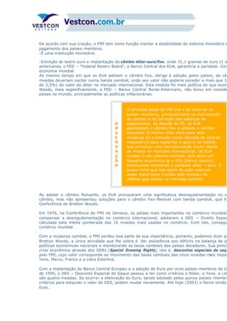 De acordo com sua criação, o FMI tem como função manter a estabilidade do sistema monetário e
pagamento dos países- membros.
-É uma instituição monetária.
-Extinção do lastro ouro e implantação do câmbio dólar-ouro/fixo, onde 31,1 gramas de ouro (1 o
americanos, o FED – “Federal Reserv Board”, o Banco Central dos EUA, garantiria a paridade. Com
economia mundial.
Ao mesmo tempo em que os EUA adotam o câmbio fixo, obriga à adoção pelos países, do câm
moedas deveriam oscilar numa banda cambial, onde seu valor não poderia exceder a mais que 1,
de 2,5%) do valor do dólar no mercado internacional. Esta medida foi mais política do que econô
Woods, mais especificamente, o FED – Banco Central Norte-Americano, não levou em conside
países no mundo, principalmente as políticas inflacionárias.
O
B
S
E
R
V
A
Ç
Ã
O
O principal papel do FMI era o de socorrer os
países- membros, principalmente na manutenção
do câmbio e na correção das balanças de
pagamentos, na década de 70, os EUA
abandonam o câmbio fixo e adotam o câmbio
flutuante. O motivo mais sério para esta
mudança foi a emissão muito elevada de dólares
necessários para sustentar a guerra do Vietnã,
que provocou uma desvalorização muito rápida
da moeda no mercado internacional. Os EUA
mudam o seu sistema cambial, pois seria um
desastre econômico se o FED (banco central),
continuasse mantendo a paridade dólar – ouro. É
quase certo que boa parte de suas reservas
deste metal seria trocada pelo excesso de
dólares que existia no mercado externo.
Ao adotar o câmbio flutuante, os EUA provocaram uma significativa desregulamentação no co
câmbio, mas não apresentou soluções para o câmbio fixo–flexível com banda cambial, que ha
Conferência de Bretton Woods.
Em 1976, na Conferência do FMI na Jamaica, os países mais importantes no comércio mundial
compensar a desregulamentação no comércio internacional, adotaram o DES – Direito Espec
calculada pela média ponderada das 16 moedas mais usadas no comércio. Com isto, consegu
comércio mundial.
Com a mudança cambial, o FMI perdeu boa parte de sua importância; portanto, podemos dizer qu
Bretton Woods, a única atividade que lhe sobra é dar assistência aos déficits na balança de pa
políticas econômicas nacionais e monitorando as taxas cambiais dos países devedores. Sua princip
crise econômica através dos SDRs (Special Drawing Rights), isto é, descontos especiais de saqu
pelo FMI, cujo valor corresponde ao movimento das taxas cambiais das cinco moedas mais impor
Yene, Marco, Franco e a Libra Esterlina.
Com a implantação do Banco Central Europeu e a adoção do Euro por onze países-membros da Un
de 1999, o DES – Desconto Especial de Saque passou a ter como critérios o Dólar, o Yene, a Lib
são quatro moedas. Se ocorrer a efetivação do Euro, sendo adotado pelos quinze países- membr
critérios para estipular o valor do DES, podem mudar novamente. Até hoje (2003) o Reino Unido,
Euro.
 