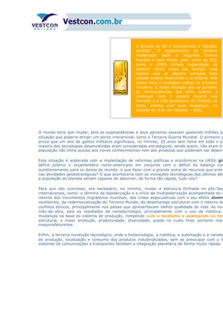 A década de 80 é considerada a “década
perdida”. O esgotamento do sistema
implantado após a Segunda Guerra
Mundial é bem nítido, pois, tanto os EUA
como a URSS tinham capacidade de
destruir várias vezes seu inimigo, mas
sabiam que se alguém tomasse esta
atitude estaria destruindo a si próprio. Não
existe mais a vantagem militar da primeira
iniciativa. É nesta situação que se percebe
as intransigências dos EUA, quanto a
continuar com o projeto Guerra nas
Estrelas e a não-assinatura do Tratado de
Kioto, mesmo com suas mudanças, na
reunião do G-8, em Gênova – 2001.
O mundo teria que mudar, pois as superpotências e seus parceiros estavam gastando trilhões de
situação que poderia atingir um ponto irreversível, como a Terceira Guerra Mundial. O primeiro g
prova que um ano de gastos militares significava, no mínimo, 25 anos sem fome em todo o pl
maioria das tecnologias desenvolvidas eram consideradas estratégicas; sendo assim, não eram tra
população não tinha acesso aos novos conhecimentos nem aos produtos que poderiam ser desenv
Esta situação é acelerada com a implantação de reformas políticas e econômicas na URSS (gla
déficit público e orçamentário norte-americano em conjunto com o déficit da balança com
questionamento para os donos do mundo: o que fazer com a grande soma de recursos que eram
nas atividades geoestratégicas? O que aconteceria com as inovações tecnológicas das últimas déc
a população do planeta seriam capazes de absorver, de forma tão rápida, tudo isto?
Para que isto ocorresse, era necessário, no mínimo, mudar a estrutura formada no pós-Seg
internacionais, como: o término da bipolarização e o início da multipolarização acompanhada do c
retorno dos movimentos migratórios mundiais, das crises especulativas com o seu efeito dominó
neoliberais, da redemocratização do Terceiro Mundo, do desemprego estrutural com o retorno do
conflitos étnicos, principalmente nos países que apresentavam melhor qualidade de vida. As nov
mão-de-obra, pois os resultados da nanotecnologia, principalmente com o uso da robótica,
mudanças na base do sistema de produção, rompendo com o fordismo e avançando no toy
estrutural, e maior produção, produtividade, diversidade, queda no custo final, portanto maio
maquinofatureiros.
Enfim, a terceira revolução tecnológica, onde a biotecnologia, a robótica, a automação e a nanote
de produção, localização e consumo dos produtos industrializados, sem se preocupar com o lu
sistemas de comunicações e transportes facilitam a integração planetária de forma muito rápida.
 