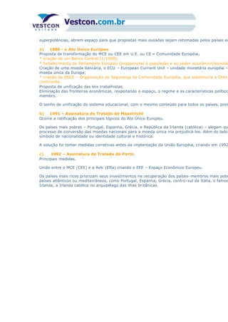 superpotências, abrem espaço para que propostas mais ousadas sejam retomadas pelos países eu
a) 1986 - o Ato Único Europeu
Proposta de transformação do MCE ou CEE em U.E. ou CE – Comunidade Européia.
* criação de um Banco Central (1/1999);
* fortalecimento do Parlamento Europeu (proporcional à população e ao poder econômico/tecnoló
Criação de uma moeda bancária, o ECU – European Currient Unit – unidade monetária européia –
moeda única da Europa;
* criação da OSCE – Organização de Segurança da Comunidade Européia, que substituiria a Otan,
continente.
Proposta de unificação das leis trabalhistas.
Eliminação das fronteiras econômicas, respeitando o espaço, o regime e as características político
membro.
O sonho de unificação do sistema educacional, com o mesmo conteúdo para todos os países, poré
b) 1991 – Assinatura do Tratado de Maastricht
Ocorre a ratificação dos principais tópicos do Ato Único Europeu.
Os países mais pobres – Portugal, Espanha, Grécia, e República da Irlanda (católica) – alegam qu
processo de conversão das moedas nacionais para a moeda única iria prejudicá-los. Além do lado
símbolo de nacionalidade ou identidade cultural e histórica.
A solução foi tomar medidas corretivas antes da implantação da União Européia, criando em 1992
c) 1992 – Assinatura do Tratado do Porto.
Principais medidas.
União entre o MCE (CEE) e a Aelc (Efta) criando o EEE – Espaço Econômico Europeu.
Os países mais ricos priorizam seus investimentos na recuperação dos países- membros mais pobr
países atlânticos ou mediterrâneos, como Portugal, Espanha, Grécia, centro-sul da Itália, o famos
Irlanda, a Irlanda católica no arquipélago das ilhas britânicas.
 