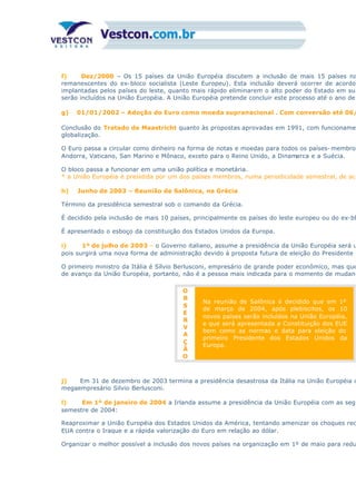 f) Dez/2000 – Os 15 países da União Européia discutem a inclusão de mais 15 países na
remanescentes do ex-bloco socialista (Leste Europeu). Esta inclusão deverá ocorrer de acordo
implantadas pelos países do leste, quanto mais rápido eliminarem o alto poder do Estado em sua
serão incluídos na União Européia. A União Européia pretende concluir este processo até o ano de
g) 01/01/2002 – Adoção do Euro como moeda supranacional . Com conversão até 06/
Conclusão do Tratado de Maastricht quanto às propostas aprovadas em 1991, com funcionamen
globalização.
O Euro passa a circular como dinheiro na forma de notas e moedas para todos os países- membros
Andorra, Vaticano, San Marino e Mônaco, exceto para o Reino Unido, a Dinamarca e a Suécia.
O bloco passa a funcionar em uma união política e monetária.
* a União Européia é presidida por um dos países membros, numa periodicidade semestral, de aco
h) Junho de 2003 – Reunião de Salônica, na Grécia
Término da presidência semestral sob o comando da Grécia.
É decidido pela inclusão de mais 10 países, principalmente os países do leste europeu ou do ex-bl
É apresentado o esboço da constituição dos Estados Unidos da Europa.
i) 1º de julho de 2003 – o Governo italiano, assume a presidência da União Européia será u
pois surgirá uma nova forma de administração devido à proposta futura de eleição do Presidente d
O primeiro ministro da Itália é Sílvio Berlusconi, empresário de grande poder econômico, mas que
de avanço da União Européia, portanto, não é a pessoa mais indicada para o momento de mudanç
O
B
S
E
R
V
A
Ç
Ã
O
Na reunião de Salônica é decidido que em 1º
de março de 2004, após plebiscitos, os 10
novos países serão incluídos na União Européia,
e que será apresentada a Constituição dos EUE
bem como as normas e data para eleição do
primeiro Presidente dos Estados Unidos da
Europa.
j) Em 31 de dezembro de 2003 termina a presidência desastrosa da Itália na União Européia d
megaempresário Silvio Berlusconi.
l) Em 1º de janeiro de 2004 a Irlanda assume a presidência da União Européia com as segu
semestre de 2004:
Reaproximar a União Européia dos Estados Unidos da América, tentando amenizar os choques rec
EUA contra o Iraque e a rápida valorização do Euro em relação ao dólar.
Organizar o melhor possível a inclusão dos novos países na organização em 1º de maio para redu
 