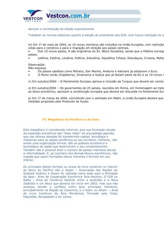 Aprovar a constituição do estado supranacional.
Trabalhar as normas eleitorais quanto à eleição do presidente dos EUE, com futura indicação do p
m) Em 1º de maio de 2004, os 10 novos membros são incluídos na União Européia, com restrições
cotas para o comércio e para a migração em direção aos países centrais.
• Dos 10 novos países, 8 são originários do Ex. Bloco Socialista, sendo que a Polônia corresp
países.
• Letônia, Estônia, Lituânia, Polônia, Eslovênia, República Tcheca, Eslováquia, Croácia, Malta
Observação:
Não esqueça
• Os países satélites como Mônaco, San Marino, Andorra e Vaticano já adotaram o Euro.
• O Reino Unido (Inglaterra), Dinamarca e Suécia que já faziam parte da EU e os 10 novos m
n) Em outubro/2004 – O Parlamento Europeu aprova a inclusão da Turquia que deverá ser concluí
o) Em outubro/2004 – Os governantes de 25 países, reunidos em Roma, em homenagem ao trata
ao bloco econômico, aprovam a constituição européia que deverá ser discutida no Parlamento Eur
p) Em 1º de março de 2004, coincidindo com o atentado em Madri, a União Européia declara que
medidas propostas pelo Protocolo de Kyoto.
2º) Megabloco do Pacífico ou do Iene
Este megabloco é considerado informal, pois sua formação resulta
da expansão econômica das “ilhas- mães” do arquipélago japonês,
que nas últimas décadas foi transferindo capital, tecnologia e
indústrias para os países periféricos ao seu território. Portanto, não
existe uma organização formal; são os poderes econômico e
tecnológico do Japão que determinam o seu comportamento.
Também não é possível dizer o número de países- membros devido
à informalidade. E, ao contrário dos demais blocos econômicos, não
impede que sejam formados blocos menores e formais em seu
interior.
Os principais blocos formais ou áreas de livre comércio no interior
do bloco do Pacífico são a Asean – Associação das Nações do
Sudeste Asiático e Asean foi utilizada como base para a formação
da Apec- Área de Cooperação Econômica Ásia-Pacifico. O CER ex
Nafta – Área de Comércio Restrito entre a Austrália e a Nova
Zelândia e um bloco que deveria ter início em 2003, mas que não
avançou devido a conflitos entre seus principais membros,
principalmente na Região de Caxemira, é a Saarc ou Alcam – Área
de Livre Comércio da Ásia Meridional, formada pela Índia,
Paquistão, Bangladesh e Sri Lanka.
 