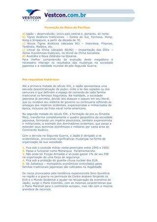 Formação do Bloco do Pacífico:
a) Japão – desenvolvido; único país central e, portanto, do norte.
b) Tigres Asiáticos tradicionais – Coréia do Sul, Formosa, Hong-
Kong e Singapura, a partir da década de 70.
c) Novos Tigres Asiáticos (décadas 80) – Indonésia, Filipinas,
Tailândia, Malásia, etc.
c) Litoral da China (décadas 80/90) – Implantação das ZEEs –
Zonas Econômicas Especiais, no litoral da China Socialista.
d) Austrália e Nova Zelândia na Oceania.
Para melhor compreensão da evolução deste megabloco é
necessário interagir os resultados das mudanças na sociedade
japonesa e a realidade mundial do pós-Segunda Guerra.
Pré-requisitos históricos:
Até a primeira metade do século XIX, o Japão apresentava uma
elevada descentralização de poder, onde a lei das espadas ou dos
samurais é que definiam o espaço de comando de cada família
tradicional os famosos Xogunatos. Na realidade, a sociedade
japonesa já percebia, devido aos ataques e saques em seu litoral,
que ou mudava seu sistema de governo ou continuaria sofrendo as
ameaças dos impérios ocidentais, expansionistas e militarizados da
época, inclusive da frota naval norte-americana.
Na segunda metade do século XIX, a formação da era ou Dinastia
Meiji, transforma completamente o quadro geopolítico da sociedade
japonesa, formando um império absolutista, também expansionista
e militarizado, a exemplo dos dominadores ocidentais, que passa a
estender seus domínios econômicos e militares por vasta área do
Continente Asiático.
Com a derrota na Segunda Guerra, o Japão é obrigado a se
ocidentalizar, provocando significativas mudanças na forma de
organização de sua sociedade.
1. Fica sob o controle militar norte-americano entre 1945 e 1950.
2. Passa a funcionar como Monarquia Parlamentarista.
3. Não pode ter Forças Armadas e só pode gastar 1% de seu PIB
na organização de uma força de segurança.
4. Fica sob a proteção do guarda-chuva nuclear dos EUA.
5. Os Zaibatsus – monopólios econômicos controlados pelas
famílias tradicionais japonesas são colocados na ilegalidade.
Os riscos provocados pela tendência expansionista Sino-Soviética
na região e a guerra na península da Coréia acabam forçando os
EUA e o Mundo Ocidental a ajudar na recuperação da economia do
Japão; surge o Plano Colombo, com as mesmas características que
o Plano Marshall para o continente europeu, mas não com a mesma
grandeza de recursos.
 