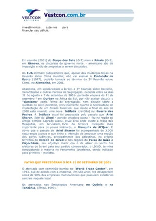 investimentos externos para
financiar seu déficit.
Em reunião (2001) do Grupo dos Sete (G-7) mais a Rússia (G-8),
em Gênova, os discursos do governo norte - americano são de
imposição e não de propostas a serem discutidas.
Os EUA afirmam publicamente que, apesar das mudanças feitas na
Reunião sobre Clima mundial, não vai assinar o Protocolo de
Kyoto (1997), decisão tomada ao término da 3ª Reunião sobre
Clima, na Alemanha, em 2001.
Abandona, em solidariedade a Israel, a 3ª Reunião sobre Racismo,
Xenofobismo e Outras Formas de Segregação, ocorrida entre os dias
31 de agosto e 7 de setembro de 2001- portanto véspera do 11 de
setembro - em Durban na África do Sul, por não aceitar discutir o
“sionismo” como forma de segregação, nem discutir sobre a
questão do povo palestino, principalmente quanto à necessidade de
implantação de um Estado Palestino, que desde o final do ano de
2000 está vivendo uma nova Intifada (revolta) ou Guerra das
Pedras. A Intifada atual foi provocada pelo passeio que Ariel
Sharon, líder do Likud – partido ortodoxo judeu - fez na região do
antigo Templo Sagrado Judeu, atual área onde existe a Praça das
Mesquitas, em Jerusalém, local da terceira mesquita mais
importante para os povos islâmicos, a Mesquita de Al’Qsar. É
óbvio que o passeio de Ariel Sharon foi acompanhado de 3.000
seguranças judeus e que tinha a intenção de provocar uma reação
dos povos islâmicos, principalmente dos palestinos, no próprio
território do Estado de Israel e nas regiões da Faixa de Gaza e
Cisjordânia, seu objetivo maior era o de atrair os votos dos
eleitores de Israel para seu partido conservador, o LIKUD, termina
conquistando a maioria no Parlamento Israelense, sendo indicado
para primeiro - ministro.
FATOS QUE PRECEDERAM O DIA 11 DE SETEMBRO DE 2001
O atentado com caminhão-bomba no “World Trade Center”, em
1993, que de acordo com a imprensa, em seis anos, fez desaparecer
cerca de 90% das empresas multinacionais que possuíam escritórios
centrais naquele local.
Os atentados nas Embaixadas Americana no Quênia e na
Tanzânia, (África, 1999).
 