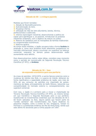 Década de 60 – o milagre japonês
Medidas que foram tomadas:
1. Adoção do Neomalthusianismo.
2. Subvalorização do Iene.
3. Poupança interna.
4. Utilização da mão-de-obra abundante, barata, técnica,
perfeccionista e coletivista.
5. Intensa espionagem industrial, desenvolvendo a política do
copiar para aperfeiçoar e, se possível, miniaturizar os produtos
industriais ocidentais, com o objetivo de reduzir os custos.
6. Retorno do Zaibatsus com os monopólios de famílias tradicionais
ou conglomerados econômicos.
7. Reforma agrária.
Ao tomar essas medidas, o Japão recupera toda a forma fordista de
produção e, como seus produtos ficam altamente competitivos no
mercado internacional, passa a acumular um superávit na balança
comercial, enquanto os demais países desenvolvidos estão
aumentando seus déficits.
Para desenvolvermos melhor estas idéias, considere esse momento
como o período de reconstrução da Segunda Revolução Técnico-
Científica (2ª RTC), o fordismo.
Década de 70 – fase
da expansão econômica para sua periferia
As crises do petróleo, 1973/1979, e outros fatores externos como a
mudança de câmbio dos EUA, e a guerra do Vietnã, afetaram de
forma significativa a capacidade produtiva do Japão, pois mais de
95% de seu consumo de petróleo era importado de países-
membros da Opep, principalmente do Golfo Pérsico, reduzindo sua
competitividade no mercado externo e, conseqüentemente, seu
superávit comercial.
Com isso, o Japão é o primeiro país a iniciar a implantação da
Terceira Revolução Técnico-Científica (3ª RTC), ao mesmo tempo
em que transferia a Segunda Revolução para a sua periferia.
Substituindo os investimentos ocidentais que nas décadas de 50 e
60 foram aplicados na Ásia, alguns países que faziam parte do
“cordão sanitário” são transformados nos Tigres Asiáticos ou
pequenos dragões, como a Coréia do Sul, Singapura, Taiwan ou
Formosa e o protetorado britânico da ilha de Hong Kong. Sendo que
este último foi devolvido para a China popular em 1997.
 