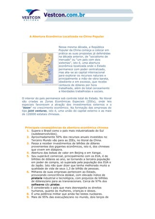 A Abertura Econômica Localizada na China Popular
Nessa mesma década, a República
Popular da China começa a colocar em
prática as suas propostas já defendidas
na década anterior, de “socialismo de
mercado” ou “um país com dois
sistemas”, isto é, uma abertura
econômica localizada onde o Estado
permanece com poder centralizado,
mas alia-se ao capital internacional
para explorar os recursos naturais e
principalmente a mão-de-obra barata,
obediente e em excesso, que recebe
centavos de dólares por hora
trabalhada, além do total cerceamento
a liberdades trabalhistas e sociais.
O interior do país permanece sob controle total do Estado. No litoral
são criadas as Zonas Econômicas Especiais (ZEEs), onde leis
especiais favorecem a atração dos investimentos externos e o
“boom” no crescimento econômico. Na formação das empresas do
tipo joint ventures, isto é, uma união do capital externo e as mais
de 120000 estatais chinesas.
Principais conseqüências da abertura econômica chinesa
1. Supera o Brasil como o país mais industrializado do Sul
(subdesenvolvidos).
2. Aproximadamente 50% dos recursos anuais investidos no
Terceiro Mundo vão para as ZEEs, no litoral da China.
3. Passa a receber investimentos de bilhões de dólares
provenientes dos gigantes econômicos, isto é, dos chineses
que vivem em diáspora.
4. Abertura das bolsas de valor em Beijing e em Xangai.
5. Seu superávit comercial, principalmente com os EUA, é de
bilhões de dólares ao ano, se tornando a terceira população
em poder de compra, só superada pela população dos EUA e
do Japão. Isto não quer dizer que tenha melhorado muito a
qualidade de vida de seus 1,3 de bilhão de pessoas.
6. Milhares de suas empresas pertencem ao Estado,
provocando concorrência desleal, com elevado índice de
pirataria industrial e tecnológica, com prejuízos de bilhões
de dólares/ano para as transnacionais. Cerca de 97% dos
softwares são piratas.
7. É considerado o país que mais desrespeita os direitos
humanos, quanto às mulheres, crianças e idosos.
8. É uma potência militar que ainda faz testes nucleares.
9. Mais de 95% das execuções/ano no mundo, dois terços de
 