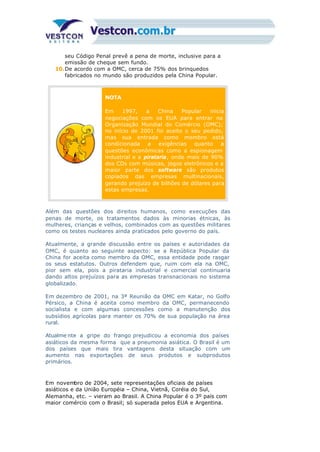 seu Código Penal prevê a pena de morte, inclusive para a
emissão de cheque sem fundo.
10.De acordo com a OMC, cerca de 75% dos brinquedos
fabricados no mundo são produzidos pela China Popular.
NOTA
Em 1997, a China Popular inicia
negociações com os EUA para entrar na
Organização Mundial do Comércio (OMC);
no início de 2001 foi aceito o seu pedido,
mas sua entrada como membro está
condicionada a exigências quanto a
questões econômicas como a espionagem
industrial e a pirataria, onde mais de 90%
dos CDs com músicas, jogos eletrônicos e a
maior parte dos software são produtos
copiados das empresas multinacionais,
gerando prejuízo de bilhões de dólares para
estas empresas.
Além das questões dos direitos humanos, como execuções das
penas de morte, os tratamentos dados às minorias étnicas, às
mulheres, crianças e velhos, combinados com as questões militares
como os testes nucleares ainda praticados pelo governo do país.
Atualmente, a grande discussão entre os países e autoridades da
OMC, é quanto ao seguinte aspecto: se a República Popular da
China for aceita como membro da OMC, essa entidade pode rasgar
os seus estatutos. Outros defendem que, ruim com ela na OMC,
pior sem ela, pois a pirataria industrial e comercial continuaria
dando altos prejuízos para as empresas transnacionais no sistema
globalizado.
Em dezembro de 2001, na 3ª Reunião da OMC em Katar, no Golfo
Pérsico, a China é aceita como membro da OMC, permanecendo
socialista e com algumas concessões como a manutenção dos
subsídios agrícolas para manter os 70% de sua população na área
rural.
Atualme nte a gripe do frango prejudicou a economia dos países
asiáticos da mesma forma que a pneumonia asiática. O Brasil é um
dos países que mais tira vantagens desta situação com um
aumento nas exportações de seus produtos e subprodutos
primários.
Em novembro de 2004, sete representações oficiais de países
asiáticos e da União Européia – China, Vietnã, Coréia do Sul,
Alemanha, etc. – vieram ao Brasil. A China Popular é o 3º país com
maior comércio com o Brasil; só superada pelos EUA e Argentina.
 