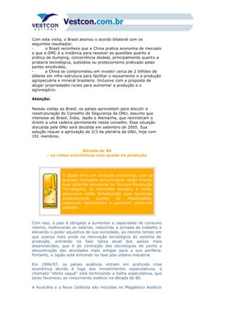 Com esta visita, o Brasil assinou o acordo bilateral com os
seguintes resultados:
- o Brasil reconhece que a China pratica economia de mercado
e que a OMC é a instância para resolver as questões quanto a
prática de dumping, concorrência desleal, principalmente quanto a
pirataria tecnológica, subsídios ou protecionismo praticado pelas
partes envolvidas;
- a China se comprometeu em investir cerca de 2 bilhões de
dólares em infra-estrutura para facilitar o escoamento e a produção
agropecuária e mineral brasileira. Inclusive com a proposta de
alugar propriedades rurais para aumentar a produção e o
agronegócio.
Atenção:
Nessas visitas ao Brasil, os países aproveitam para discutir a
reestruturação do Conselho de Segurança da ONU, assunto que
interessa ao Brasil, Índia, Japão e Alemanha, que reivindicam o
direito a uma cadeira permanente nesse conselho. Essa situação
discutida pela ONU será decidida em setembro de 2005. Sua
solução requer a aprovação de 2/3 da plenária da ONU, hoje com
191 membros.
Década de 90
– as crises econômicas com queda na produção
O Japão entra em recessão econômica, pois os
grandes mercados consumidores estão criando
suas próprias estruturas na Terceira Revolução
Tecnológica; os mercados europeu e norte-
americano estão fortalecendo suas barreiras
protecionistas quanto às importações,
reduzindo rapidamente o superávit comercial
japonês.
Com isso, o país é obrigado a aumentar a capacidade de consumo
interno, melhorando os salários, reduzindo a jornada de trabalho e
elevando o poder aquisitivo de sua sociedade, ao mesmo tempo em
que avança mais ainda na renovação tecnológica do sistema de
produção, entrando na fase típica atual dos países mais
desenvolvidos, que é de contração das tecnologias de ponta e
descontração das atividades mais antigas para a sua periferia.
Portanto, o Japão está entrando na fase pós-urbano-industrial.
Em 1996/97, os países asiáticos entram em profunda crise
econômica devido à fuga dos investimentos especulativos, o
chamado “efeito saquê” está terminando a bolha especulativa, que
tanto favoreceu ao crescimento asiático na década de 80.
A Austrália e a Nova Zelândia são incluídas no Megabloco Asiático
 