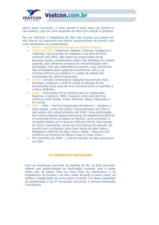 partir deste momento, o mais correto é dizer bloco do Pacífico e
não asiático, pois há uma expansão do bloco em direção à Oceania.
Por ser informal, o Megabloco da Ásia não impede que países em
seu interior se organizem em blocos supranacionais de acordo com
suas identidades ou necessidades.
• Asean – Associação das Nações do Sudeste Asiático.
• Criada em 1967, Indonésia, Malásia, Filipinas, Singapura e
Tailândia, com previsão de implantar uma área de livre
comércio até 2003. São países de organização social
bastante rígida, considerados cópias não perfeitas do modelo
japonês, pois sofreram processo de industrialização sem
tecnologia, com alta dependência externa; suas economias
são controladas pelos gigantes econômicos, isto é, os
chineses étnicos já a política e o poder de estado são
controlados por elites tradicionais.
• O CER – Acordo Comercial de Relações Econômicas mais
Estreitas, substituiu o NAFTA criado na década de 60,
funcionando como área de livre comércio entre a Austrália e
a Nova Zelândia.
• Saarc – Associação do Sul Asiático para a Cooperação
Regional, criada em 1993, funciona como área de livre
comércio entre Butão, Índia, Maldivas, Nepal, Paquistão e
Sri Lanka.
• APEC – Ásia – Pacífico Cooperação Econômica – obedece a
duas etapas: união dos países industrializados até 2010 e
dos países não industrializados até 2020. Essa organização
tem como proposta básica estruturar as relações econômicas
e comerciais entre os países do Pacífico, para aumentar a
competitividade com a área do Atlântico Norte, área secular
de maior intensidade comercial e econômica do planeta. De
acordo com a proposta, deve fazer parte da Apec todo o
Megabloco Informal da Ásia, mais o Nafta – Área de Livre
Comércio da América do Norte e mais o Chile e Peru.
• Em novembro de 2004 - a última reunião da Apec aconteceu
no Chile.
3º) MEGABLOCO AMERICANO
Com as mudanças ocorridas na década de 80, os EUA precisam
refazer sua geoestratégia de dominação mundial, pois o poder
bélico não se traduz mais no único fator de supremacia, e os
megablocos da Europa e da Ásia estão atuando a pleno vapor na
defesa e implantação da nova ordem mundial. É a etapa capitalista
da globalização e da 3ª Revolução Industrial, a famosa Revolução
Tecnológica.
 
