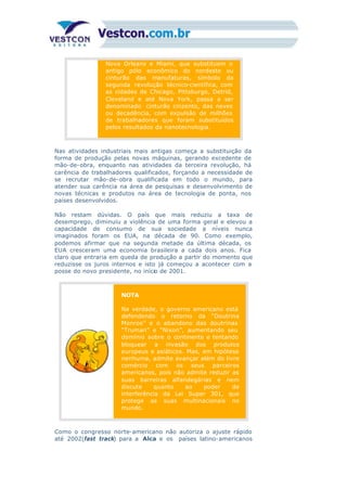 Nova Orleans e Miami, que substituem o
antigo pólo econômico do nordeste ou
cinturão das manufaturas, símbolo da
segunda revolução técnico-científica, com
as cidades de Chicago, Pittsburgo, Detrid,
Cleveland e até Nova York, passa a ser
denominado cinturão cinzento, das neves
ou decadência, com expulsão de milhões
de trabalhadores que foram substituídos
pelos resultados da nanotecnologia.
Nas atividades industriais mais antigas começa a substituição da
forma de produção pelas novas máquinas, gerando excedente de
mão-de-obra, enquanto nas atividades da terceira revolução, há
carência de trabalhadores qualificados, forçando a necessidade de
se recrutar mão-de-obra qualificada em todo o mundo, para
atender sua carência na área de pesquisas e desenvolvimento de
novas técnicas e produtos na área de tecnologia de ponta, nos
países desenvolvidos.
Não restam dúvidas. O país que mais reduziu a taxa de
desemprego, diminuiu a violência de uma forma geral e elevou a
capacidade de consumo de sua sociedade a níveis nunca
imaginados foram os EUA, na década de 90. Como exemplo,
podemos afirmar que na segunda metade da última década, os
EUA cresceram uma economia brasileira a cada dois anos. Fica
claro que entraria em queda de produção a partir do momento que
reduzisse os juros internos e isto já começou a acontecer com a
posse do novo presidente, no início de 2001.
NOTA
Na verdade, o governo americano está
defendendo o retorno da “Doutrina
Monroe” e o abandono das doutrinas
“Truman” e “Nixon”, aumentando seu
domínio sobre o continente e tentando
bloquear a invasão dos produtos
europeus e asiáticos. Mas, em hipótese
nenhuma, admite avançar além do livre
comércio com os seus parceiros
americanos, pois não admite reduzir as
suas barreiras alfandegárias e nem
discute quanto ao poder de
interferência da Lei Super 301, que
protege as suas multinacionais no
mundo.
Como o congresso norte-americano não autoriza o ajuste rápido
até 2002(fast track) para a Alca e os países latino-americanos
 