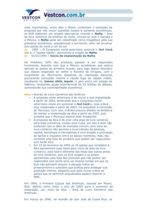 mais importantes, entre eles o Brasil, contestam o conteúdo da
proposta por não incluir questões sociais e somente econômicas;
os EUA elaboram um projeto alternativo, criando o Nafta – área
de livre comércio da américa do norte, unindo-se com o Canadá e
o México, o Nafta pode ser classificado como megabloco pela sua
grandeza econômica, populacional e territorial, além de envolver
dois países do norte e um do sul.
a) 1992 – O Congresso norte-americano autoriza o fast track,
isto é, o “ajuste rápido”, permitindo a criação da Nafta.
b) 01/01/1994 – Início de implantação do Nafta
De imediato, 50% dos produtos passam a ser negociados
livremente, fazendo com que o México acreditasse que estava
abrindo as portas do primeiro mundo, para logo depois descobrir
que estava enganado ao sofrer a Revolta de Chiapas, com o
surgimento do Movimento Zapatista de Libertação Nacional,
provocando convulsão interna e rápida fuga do capital volátil,
resultando no famoso efeito tequila, o país entra em estado de
falência, recebendo ajuda internacional de 51 bilhões de dólares,
aumentando sua vulnerabilidade econômica.
Alca – Acordo de Livre Comércio das América
• A proposta norte-americana é de iniciar a sua implantação
a partir de 2003, lembrando que o Congresso norte-
americano reluta em autorizar o fast track e, caso a Alca
seja implantada a partir de 2003, irá prejudicar a conclusão
do Mercosul. Com isso, o Brasil procura aliados na tentativa
de manter a implantação da Alca a partir de 2005, pois
acredita que o Mercosul estaria mais fortalecido.
• A proposta da Alca é de criar uma área de livre comércio
para toda a América, exceto para Cuba, por isso é bom não
confundir com a idéia de mercado comum, pois zona de
livre comércio não permite o livre trânsito de pessoas,
capital, tecnologia e mercadorias e nem propõe a unificação
de tarifas e impostos entre os países-membros, mas, tão
somente uma lista de produtos que podem ser negociados
com tarifa zero.
• Em 15 de fevereiro de 2003 os 34 países que compõem a
Alca apresentam suas listas para início da área de livre
comércio, esta lista é diferente das listas das outras áreas
de livre comércio, pois os EUA exigem e os países
apresentam uma lista dos produtos que não podem ser
negociados com tarifa zero, ao mesmo tempo em que os
EUA não admitem discutir o elevado índice de
protecionismo e subsídios que pratica para proteger sua
produção interna, alegando que após iniciar a Alca os
países que se sentirem prejudicados podem recorrer à
OMC.
Em 1994, a Primeira Cúpula das Américas, reunida em Miami,
EUA, definiu como meta o ano de 2005 para o aumento da
integração, por meio da Alca – Área de Livre Comércio das
Américas.
Em março de 1996, na reunião de San José da Costa Rica, os
 