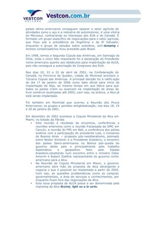 países latino-americanos conseguem separar o setor agrícola de
atividades como o aço e a indústria de automotores; é uma vitória
do Mercosul, contrariando os interesses dos EUA e do Canadá. É
formado um grupo específico de negociações para o setor agrícola,
que ficou sob a presidência da Argentina e de El Salvador,
enquanto o grupo de estudos sobre subsídios, anti-dumping e
direitos compensatórios ficou presidido pelo Brasil.
Em 1998, temos a Segunda Cúpula das Américas, em Santiago do
Chile, onde o único fato importante foi a declaração do Presidente
norte-americano quanto aos obstáculos para implantação da ALCA,
pois não conseguia a autorização do Congresso dos EUA.
Nos dias 20, 21 e 22 de abril de 2001, na Confederação do
Canadá, na Província de Quebec, cidade de Montreal acontece a
Terceira Cúpula das Américas. A principal decisão foi à ratific ação
do dia 1º de janeiro de 2006 como data oficial para início de
implantação da Alça, ao mesmo tempo em que libera para que
todos os países criem ou avancem na implantação de áreas de
livre comércio localizadas até 2005; com isso, na prática, a Alca já
está sendo implantada.
Foi também em Montreal que ocorreu a Reunião dos Povos
Americanos, os grupos e partidos antiglobalização, nos dias 18, 19
e 20 de janeiro de 2001.
Em dezembro de 2003 acontece a Cúpula Ministerial da Alca em
Miami, no Estado da Flórida.
• Esta reunião é resultado de encontros, conferências e
reuniões anteriores como a reunião fracassada da OMC em
Cancún, a reunião do FMI em Bali, a conferência dos países
andinos com a participação do presidente Lula, o Consenso
de Buenos Aires – proposta pós-neoliberalismo, assinado
entre Nestor Kichener e o Presidente brasileiro, o encontro
dos países Ibero-americanos na Bolívia pós-queda do
governo deste país e principalmente pelo trabalho
diplomático e geopolítico feito pelo Estado
brasileiro,resultando num encontro entre o ministro Celso
Amorim e Robert Zoellick representante do governo norte-
americano para a Alca.
• Na Reunião de Cúpula Ministerial em Miami, o governo
americano abre mão da proposta de Alca abrangente e
negocia o que é possível ser implantado a partir de 2005.
Com isto, as questões problemáticas como as compras
governamentais, a área de serviços e conhecimentos, por
enquanto ficam fora das negociações da Alca.
• Esta nova proposta de ALCA passa a ser denominada pela
imprensa de Alca flexível, light ou a la carte.
 
