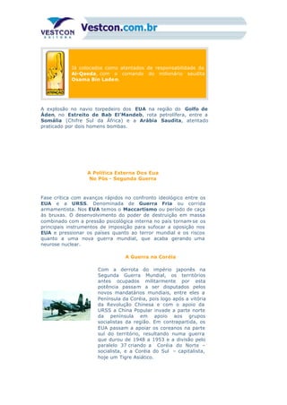 Já colocados como atentados de responsabilidade da
Al-Qaeda, com o comando do milionário saudita
Osama Bin Laden.
A explosão no navio torpedeiro dos EUA na região do Golfo de
Áden, no Estreito de Bab El’Mandeb, rota petrolífera, entre a
Somália (Chifre Sul da África) e a Arábia Saudita, atentado
praticado por dois homens bombas.
A Política Externa Dos Eua
No Pós - Segunda Guerra
Fase crítica com avanços rápidos no confronto ideológico entre os
EUA e a URSS. Denominada de Guerra Fria ou corrida
armamentista. Nos EUA temos o Maccartismo ou período de caça
às bruxas. O desenvolvimento do poder de destruição em massa
combinado com a pressão psicológica interna no país tornam-se os
principais instrumentos de imposição para sufocar a oposição nos
EUA e pressionar os países quanto ao terror mundial e os riscos
quanto a uma nova guerra mundial, que acaba gerando uma
neurose nuclear.
A Guerra na Coréia
Com a derrota do império japonês na
Segunda Guerra Mundial, os territórios
antes ocupados militarmente por esta
potência passam a ser disputados pelos
novos mandatários mundiais, entre eles a
Península da Coréia, pois logo após a vitória
da Revolução Chinesa e com o apoio da
URSS a China Popular invade a parte norte
da península em apoio aos grupos
socialistas da região. Em contrapartida, os
EUA passam a apoiar os coreanos na parte
sul do território, resultando numa guerra
que durou de 1948 a 1953 e a divisão pelo
paralelo 37 criando a Coréia do Norte –
socialista, e a Coréia do Sul – capitalista,
hoje um Tigre Asiático.
 