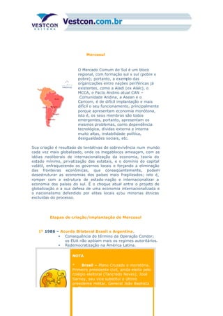 Mercosul
O Mercado Comum do Sul é um bloco
regional, com formação sul x sul (pobre x
pobre); portanto, a exemplo das
organizações entre nações periféricas já
existentes, como a Aladi (ex Alalc), o
MCCA, o Pacto Andino atual CAN –
Comunidade Andina, a Asean e o
Caricom, é de difícil implantação e mais
difícil o seu funcionamento, principalmente
porque apresentam economia monótona,
isto é, os seus membros são todos
emergentes, portanto, apresentam os
mesmos problemas, como dependência
tecnológica, dívidas externa e interna
muito altas, instabilidade política,
desigualdades sociais, etc.
Sua criação é resultado de tentativas de sobrevivência num mundo
cada vez mais globalizado, onde os megablocos ameaçam, com as
idéias neoliberais de internacionalização da economia, teoria do
estado mínimo, privatização das estatais, e o domínio do capital
volátil, enfraquecendo os governos locais e forçando a eliminação
das fronteiras econômicas, que conseqüentemente, podem
desestruturar as economias dos países mais fragilizados; isto é,
romper com a estrutura de estado-nação e internacionalizar a
economia dos países do sul. É o choque atual entre o projeto de
globalização e a sua defesa de uma economia internacionalizada e
o nacionalismo defendido por elites locais e/ou minorias étnicas
excluídas do processo.
Etapas de criação/implantação do Mercosul
1º 1986 – Acordo Bilateral Brasil x Argentina.
• Consequência do término da Operação Condor;
os EUA não apóiam mais os regimes autoritários.
• Redemocratização na América Latina.
NOTA
* Brasil – Plano Cruzado e moratória.
Primeiro presidente civil, ainda eleito pelo
colégio eleitoral (Tancredo Neves), José
Sarney, seu vice substitui o último
presidente militar, General João Baptista
de Figueiredo.
 