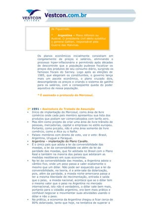 de Figueiredo.
* Argentina – Plano Alfonsin ou
Austral. O presidente civil eleito substitui
o general Galtieri, responsável pela
Guerra das Malvinas.
Os planos econômicos inicialmente consistiam em
congelamento de preços e salários, eliminando o
processo hiper-inflacionário e permitindo após décadas
de descontrole que a população pudesse fiscalizar os
preços dos produtos de seu consumo diário, surgindo os
famosos fiscais do Sarney. Logo após as eleições de
1985, que elegeram os constituintes, o governo lança
mais um pacote econômico, o plano cruzado dois,
descongelando os preços e criando o sistema de gatilho
para os salários, com a conseqüente queda do poder
aquisitivo de nossa população.
* É assinado o protocolo do Mercosul.
2º 1991 - Assinatura do Tratado de Assunção
• Início de implantação do Mercosul, como área de livre
comércio onde cada país membro apresentou sua lista dos
produtos que podiam ser comercializados com tarifa zero.
• Mas têm como projeto de criar uma área de livre trânsito de
pessoas, mercadorias, capital e empresas no estilo europeu.
Portanto, como pro jeto, não é uma área somente de livre
comércio, como a Alca ou o Nafta.
• Países- membros com direito de voto, voz e veto: Brasil,
Argentina, Uruguai e Paraguai.
• Argentina – implantação do Plano Cavallo.
• É o único país que adota a lei da conversibilidade das
moedas, a lei da conversibilidade vai além da lei da
paridade das moedas, que foi adotada no Brasil com o Plano
Real e também na maioria dos países que adotaram as
medidas neoliberais em suas economias.
• Na lei da conversibilidade das moedas, a Argentina adota o
câmbio fixo, onde um peso passa a valer exatamente o
mesmo que um dólar. Não pode ser esquecido que a lei da
conversibilidade, na teoria, é a ante-sala da dolarização,
pois, além da paridade, a moeda norte-americana passa a
ter a mesma liberdade de movimentação, entrada e saída
que o peso, a moeda nacional, acontece que se o dólar tem
o mesmo valor que o peso na Argentina no mercado
internacional, isto não é verdadeiro, o dólar vale bem mais,
portanto para o cidadão argentino, era bem mais prático e
confiável negociar e movimentar suas atividades usando o
dólar e não o peso.
• Na prática, a economia da Argentina chegou a ficar cerca de
80% dolarizada, tanto que hoje, na tentativa de superar a
crise, a Argentina tenta um processo de pesificação,
 