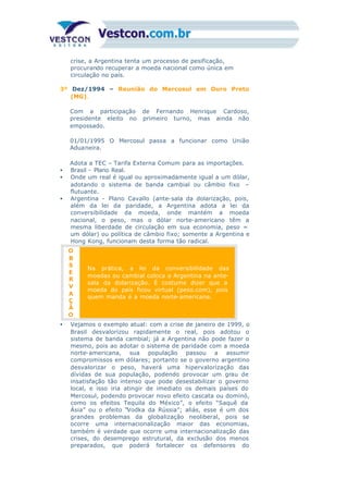 crise, a Argentina tenta um processo de pesificação,
procurando recuperar a moeda nacional como única em
circulação no país.
3º Dez/1994 – Reunião do Mercosul em Ouro Preto
(MG).
Com a participação de Fernando Henrique Cardoso,
presidente eleito no primeiro turno, mas ainda não
empossado.
01/01/1995 O Mercosul passa a funcionar como União
Aduaneira.
Adota a TEC – Tarifa Externa Comum para as importações.
• Brasil - Plano Real.
• Onde um real é igual ou aproximadamente igual a um dólar,
adotando o sistema de banda cambial ou câmbio fixo –
flutuante.
• Argentina - Plano Cavallo (ante-sala da dolarização, pois,
além da lei da paridade, a Argentina adota a lei da
conversibilidade da moeda, onde mantém a moeda
nacional, o peso, mas o dólar norte-americano têm a
mesma liberdade de circulação em sua economia, peso =
um dólar) ou política de câmbio fixo; somente a Argentina e
Hong Kong, funcionam desta forma tão radical.
O
B
S
E
R
V
A
Ç
Ã
O
Na prática, a lei da conversibilidade das
moedas ou cambial coloca a Argentina na ante-
sala da dolarização. É costume dizer que a
moeda do país ficou virtual (peso.com), pois
quem manda é a moeda norte-americana.
• Vejamos o exemplo atual: com a crise de janeiro de 1999, o
Brasil desvalorizou rapidamente o real, pois adotou o
sistema de banda cambial; já a Argentina não pode fazer o
mesmo, pois ao adotar o sistema de paridade com a moeda
norte-americana, sua população passou a assumir
compromissos em dólares; portanto se o governo argentino
desvalorizar o peso, haverá uma hipervalorização das
dívidas de sua população, podendo provocar um grau de
insatisfação tão intenso que pode desestabilizar o governo
local, e isso iria atingir de imediato os demais países do
Mercosul, podendo provocar novo efeito cascata ou dominó,
como os efeitos Tequila do México”, o efeito “Saquê da
Ásia” ou o efeito “Vodka da Rússia”; aliás, esse é um dos
grandes problemas da globalização neoliberal, pois se
ocorre uma internacionalização maior das economias,
também é verdade que ocorre uma internacionalização das
crises, do desemprego estrutural, da exclusão dos menos
preparados, que poderá fortalecer os defensores do
pensamento ultra nacionalista, isto é, da defesa radical das
 