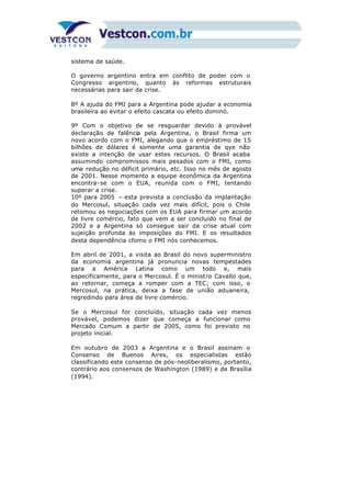 sistema de saúde.
O governo argentino entra em conflito de poder com o
Congresso argentino, quanto às reformas estruturais
necessárias para sair da crise.
8º A ajuda do FMI para a Argentina pode ajudar a economia
brasileira ao evitar o efeito cascata ou efeito dominó.
9º Com o objetivo de se resguardar devido à provável
declaração de falência pela Argentina, o Brasil firma um
novo acordo com o FMI, alegando que o empréstimo de 15
bilhões de dólares é somente uma garantia de qye não
existe a intenção de usar estes recursos. O Brasil acaba
assumindo compromissos mais pesados com o FMI, como
uma redução no déficit primário, etc. Isso no mês de agosto
de 2001. Nesse momento a equipe econômica da Argentina
encontra-se com o EUA, reunida com o FMI, tentando
superar a crise.
10º para 2005 – esta prevista a conclusão da implantação
do Mercosul, situação cada vez mais difícil, pois o Chile
retomou as negociações com os EUA para firmar um acordo
de livre comércio, fato que vem a ser concluído no final de
2002 e a Argentina só consegue sair da crise atual com
sujeição profunda às imposições do FMI. E os resultados
desta dependência cfomo o FMI nós conhecemos.
Em abril de 2001, a visita ao Brasil do novo superministro
da economia argentina já pronuncia novas tempestades
para a América Latina como um todo e, mais
especificamente, para o Mercosul. É o ministro Cavallo que,
ao retornar, começa a romper com a TEC; com isso, o
Mercosul, na prática, deixa a fase de união aduaneira,
regredindo para área de livre comércio.
Se o Mercosul for concluído, situação cada vez menos
provável, podemos dizer que começa a funcionar como
Mercado Comum a partir de 2005, como foi previsto no
projeto inicial.
Em outubro de 2003 a Argentina e o Brasil assinam o
Consenso de Buenos Aires, os especialistas estão
classificando este consenso de pós-neoliberalismo, portanto,
contrário aos consensos de Washington (1989) e de Brasília
(1994).
 