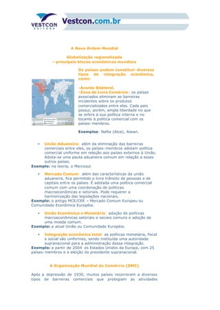 A Nova Ordem Mundial
Globalização regionalizada
– principais blocos econômicos mundiais
Os países podem constituir diversos
tipos de integração econômica,
como:
-Acordo Bilateral.
-Zona de Livre Comércio: os países
associados eliminam as barreiras
incidentes sobre os produtos
comercializados entre eles. Cada país
possui, porém, ampla liberdade no que
se refere à sua política interna e no
tocante à política comercial com os
países- membros.
Exemplos: Nafta (Alca), Asean.
• União Aduaneira: além da eliminação das barreiras
comerciais entre eles, os países- membros adotam política
comercial uniforme em relação aos países externos à União.
Adota-se uma pauta aduaneira comum em relação a esses
outros países.
Exemplo: na teoria, o Mercosul.
• Mercado Comum : além das características da união
aduaneira, fica permitido o livre trânsito de pessoas e de
capitais entre os países. É adotada uma política comercial
comum com uma coordenação de políticas
macroeconômicas e setoriais. Pode requerer a
harmonização das legislações nacionais.
Exemplo: o antigo MCE/CEE – Mercado Comum Europeu ou
Comunidade Econômica Européia.
• União Econômica e Monetária: adoção de políticas
macroeconômicas setoriais e sociais comuns e adoção de
uma moeda comum.
Exemplo: a atual União ou Comunidade Européia.
• Integração econômica total: as políticas monetária, fiscal
e social são uniformes, sendo instituída uma autoridade
supranacional para a administração dessa integração.
Exemplo: a partir de 2004 os Estados Unidos da Europa, com 25
países- membros e a eleição do presidente supranacional.
A Organização Mundial do Comércio (OMC)
Após a depressão de 1930, muitos países recorreram a diversos
tipos de barreiras comerciais que protegiam as atividades
 