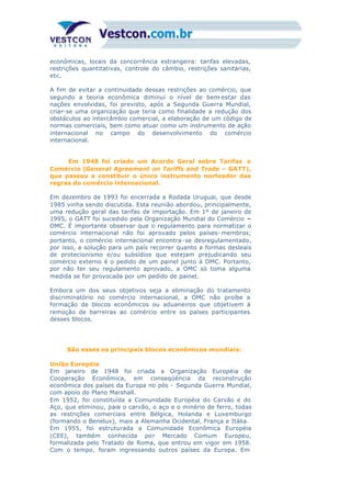 econômicas, locais da concorrência estrangeira: tarifas elevadas,
restrições quantitativas, controle do câmbio, restrições sanitárias,
etc.
A fim de evitar a continuidade dessas restrições ao comércio, que
segundo a teoria econômica diminui o nível de bem-estar das
nações envolvidas, foi previsto, após a Segunda Guerra Mundial,
criar-se uma organização que teria como finalidade a redução dos
obstáculos ao intercâmbio comercial, a elaboração de um código de
normas comerciais, bem como atuar como um instrumento de ação
internacional no campo do desenvolvimento do comércio
internacional.
Em 1948 foi criado um Acordo Geral sobre Tarifas e
Comércio (General Agreement on Tariffs and Trade – GATT),
que passou a constituir o único instrumento norteador das
regras do comércio internacional.
Em dezembro de 1993 foi encerrada a Rodada Uruguai, que desde
1985 vinha sendo discutida. Esta reunião abordou, principalmente,
uma redução geral das tarifas de importação. Em 1º de janeiro de
1995, o GATT foi sucedido pela Organização Mundial do Comércio –
OMC. É importante observar que o regulamento para normatizar o
comércio internacional não foi aprovado pelos países- membros;
portanto, o comércio internacional encontra-se desregulamentado,
por isso, a solução para um país recorrer quanto a formas desleais
de protecionismo e/ou subsídios que estejam prejudicando seu
comércio externo é o pedido de um painel junto à OMC. Portanto,
por não ter seu regulamento aprovado, a OMC só toma alguma
medida se for provocada por um pedido de painel.
Embora um dos seus objetivos seja a eliminação do tratamento
discriminatório no comércio internacional, a OMC não proíbe a
formação de blocos econômicos ou aduaneiros que objetivem à
remoção de barreiras ao comércio entre os países participantes
desses blocos.
São esses os principais blocos econômicos mundiais:
União Européia
Em janeiro de 1948 foi criada a Organização Européia de
Cooperação Econômica, em conseqüência da reconstrução
econômica dos países da Europa no pós - Segunda Guerra Mundial,
com apoio do Plano Marshall.
Em 1952, foi constituída a Comunidade Européia do Carvão e do
Aço, que eliminou, para o carvão, o aço e o minério de ferro, todas
as restrições comerciais entre Bélgica, Holanda e Luxemburgo
(formando o Benelux), mais a Alemanha Ocidental, França e Itália.
Em 1955, foi estruturada a Comunidade Econômica Européia
(CEE), também conhecida por Mercado Comum Europeu,
formalizada pelo Tratado de Roma, que entrou em vigor em 1958.
Com o tempo, foram ingressando outros países da Europa. Em
linhas gerais, são esses os objetivos visados pelo Tratado de
 