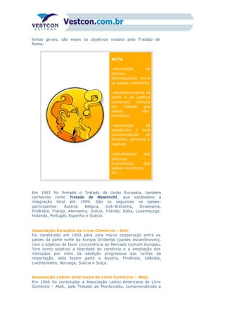linhas gerais, são esses os objetivos visados pelo Tratado de
Roma:
NOTA
-eliminação de
direitos
alfandegários entre
os países- membros;
-estabelecimento de
tarifa e de política
comercial comuns
em relação aos
países não-
membros;
-eliminação de
obstáculos à livre
movimentação de
pessoas, serviços e
capitais;
-coordenação das
políticas
econômicas dos
países- membros,
etc.
Em 1992 foi firmado o Tratado da União Européia, também
conhecido como Tratado de Maastricht , que estabelece a
integração total até 1999. São os seguintes os países-
participantes: Áustria, Bélgica, Grã-Bretanha, Dinamarca,
Finlândia, França, Alemanha, Grécia, Irlanda, Itália, Luxemburgo,
Holanda, Portugal, Espanha e Suécia.
Associação Européia de Livre Comércio – Aelc
Foi constituído em 1959 para uma ma ior cooperação entre os
países da parte norte da Europa Ocidental (países escandinavos),
com o objetivo de fazer concorrência ao Mercado Comum Europeu.
Tem como objetivo a liberdade de comércio e a ampliação dos
mercados por meio da abolição progressiva das tarifas de
importação, dela fazem parte a Áustria, Finlândia, Islândia,
Liechtenstein, Noruega, Suécia e Suíça.
Associação Latino-americana de Livre Comércio – Alalc
Em 1960 foi constituída a Associação Latino-Americana de Livre
Comércio - Alalc, pelo Tratado de Montevidéu, compreendendo a
 