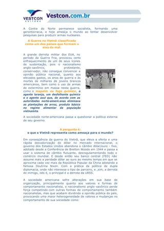 A Coréia do Norte permanece socialista, formando uma
gerontocracia, e hoje ameaça o mundo ao tentar desenvolver
pesquisas para produzir armas nucleares.
A Guerra no Vietnã classificada
como um dos países que formam o
eixo do mal.
A grande derrota militar dos EUA, no
período da Guerra Fria, provocou certo
enfraquecimento de um de seus ícones
de sustentação, pois o nacionalismo
anglo-saxônico, protestante,
conservador, não consegue convencer a
opinião pública nacional, quanto aos
elevados gastos, os anos de guerra e às
mortes de milhares de jovens brancos
americanos, bem como o uso de armas
de extermínio em massa nesta guerra,
como o mapalm ou fogo químico, o
agente laranja, um desfolhante químico
e o agente azul que, de acordo com as
autoridades norte-americ anas eliminava
as plantações de arroz, produto básico
no regime alimentar da população
vietnamita.
A sociedade norte-americana passa a questionar a política externa
de seu governo.
A pergunta é:
o que o Vietnã representa como ameaça para o mundo?
Em conseqüência da guerra do Vietnã, que eleva a oferta e uma
rápida desvalorização do dólar no mercado internacional, o
governo dos Estados Unidos abandona o câmbio dólar/ouro - fixo,
adotado desde a Conferência de Bretton Woods em 1944 e passa a
usar o sistema de câmbio flutuante, desregulamentando todo o
comércio mundial. E desde então seu banco central (FED) não
assume mais a paridade dólar ao ouro ao mesmo tempo em que se
aproxima cada vez mais da República Popular da China adotando a
famosa Doutrina Nixon. Com a prática da política de dupla
diplomacia, onde não interessa o tipo de parceiro, e ,sim, a derrota
do inimigo, isto é, o principal é a derrota da URSS.
A sociedade americana sofre alterações em sua base de
organização, principalmente quanto aos valores e formas de
comportamento nacionalista, o nacionalismo anglo-saxônico perde
força competindo com outras formas de comportamento também
nacionalistas, mas que acabam dividindo a opinião pública do país,
provocando uma maior heterogeneidade de valores e mudanças no
comportamento de sua sociedade como:
 