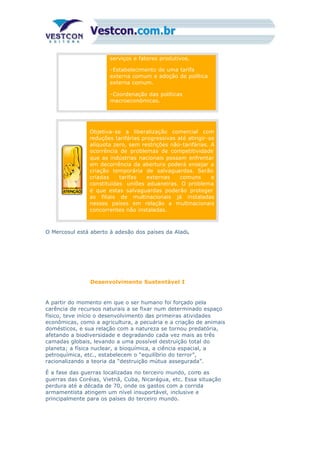 serviços e fatores produtivos.
-Estabelecimento de uma tarifa
externa comum e adoção de política
externa comum.
-Coordenação das políticas
macroeconômicas.
Objetiva-se a liberalização comercial com
reduções tarifárias progressivas até atingir-se
alíquota zero, sem restrições não-tarifárias. A
ocorrência de problemas de competitividade
que as indústrias nacionais possam enfrentar
em decorrência da abertura poderá ensejar a
criação temporária de salvaguardas. Serão
criadas tarifas externas comuns e
constituídas uniões aduaneiras. O problema
é que estas salvaguardas poderão proteger
as filiais de multinacionais já instaladas
nesses países em relação a multinacionais
concorrentes não instaladas.
O Mercosul está aberto à adesão dos países da Aladi.
Desenvolvimento Sustentável I
A partir do momento em que o ser humano foi forçado pela
carência de recursos naturais a se fixar num determinado espaço
físico, teve início o desenvolvimento das primeiras atividades
econômicas, como a agricultura, a pecuária e a criação de animais
domésticos, e sua relação com a natureza se tornou predatória,
afetando a biodiversidade e degradando cada vez mais as três
camadas globais, levando a uma possível destruição total do
planeta; a física nuclear, a bioquímica, a ciência espacial, a
petroquímica, etc., estabelecem o “equilíbrio do terror”,
racionalizando a teoria da “destruição mútua assegurada”.
É a fase das guerras localizadas no terceiro mundo, como as
guerras das Coréias, Vietnã, Cuba, Nicarágua, etc. Essa situação
perdura até a década de 70, onde os gastos com a corrida
armamentista atingem um nível insuportável, inclusive e
principalmente para os países do terceiro mundo.
 