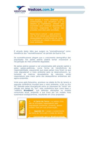 Esta posição é muito combatida pelos
ambientalistas, que acreditam que os
adeptos ao Capitalismo, utilizam esta
expressão para continuar degradando a
natureza, enganando e fugindo das
pressões exercidas pela sociedade.
Nosso futuro comum – pela primeira
vez, há um estudo que demonstra as
desigualdades na distribuição da renda
e a pobreza em relação à destruição do
meio ambiente.
É através desta idéia que surgem os “ecomalthusianos” como
dissidência dos “neomalthusianos” do período da Guerra Fria.
Os ecomalthusianos alegam que o crescimento demográfico das
populações nos países pobres poderá tornar irreversível a
recuperação do meio ambiente degradado.
Os países pobres passam a ser pressionados pelo grande capital e
pelos países-potências, numa forma de transferência de
responsabilidade, esquecendo que esses países ricos foram os que
mais degradaram o meio ambiente para se desenvolverem, se
tornando os maiores devastadores da natureza, sendo
responsáveis pela maior parte dos desequilíbrios ambientais até
agora existentes.
Vinte anos após Estocolmo, acontece na cidade do Rio de Janeiro a
segunda conferência mundial para o meio ambiente, a Rio ou Eco
92. Marcada pelas divergências entre os interesses do “norte” em
relação aos países do “sul”, esta conferência teve como base o
“relatório Brundtland”, que defendia alterações no modelo
consumista atual, propondo a sua troca por um modelo mais
sustentável ecologicamente, resultando em cinco propostas:
» A Carta da Terra – os países ricos
são os principais responsáveis pela
degradação ambiental, portanto, devem
investir mais em sua preservação.
» Agenda 21 – exige o cumprimento
da Carta da Terra até a virada do século.
» Convenção para a Biodiversidade
 