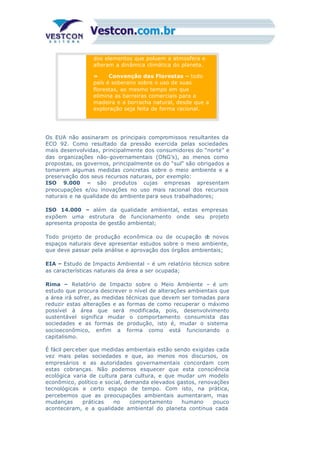 dos elementos que poluem a atmosfera e
alteram a dinâmica climática do planeta.
» Convenção das Florestas – todo
país é soberano sobre o uso de suas
florestas, ao mesmo tempo em que
elimina as barreiras comerciais para a
madeira e a borracha natural, desde que a
exploração seja feita de forma racional.
Os EUA não assinaram os principais compromissos resultantes da
ECO 92. Como resultado da pressão exercida pelas sociedades
mais desenvolvidas, principalmente dos consumidores do “norte” e
das organizações não-governamentais (ONG’s), ao menos como
propostas, os governos, principalmente os do “sul” são obrigados a
tomarem algumas medidas concretas sobre o meio ambiente e a
preservação dos seus recursos naturais, por exemplo:
ISO 9.000 – são produtos cujas empresas apresentam
preocupações e/ou inovações no uso mais racional dos recursos
naturais e na qualidade do ambiente para seus trabalhadores;
ISO 14.000 – além da qualidade ambiental, estas empresas
expõem uma estrutura de funcionamento onde seu projeto
apresenta proposta de gestão ambiental;
Todo projeto de produção econômica ou de ocupação de novos
espaços naturais deve apresentar estudos sobre o meio ambiente,
que deve passar pela análise e aprovação dos órgãos ambientais;
EIA – Estudo de Impacto Ambiental – é um relatório técnico sobre
as características naturais da área a ser ocupada;
Rima – Relatório de Impacto sobre o Meio Ambiente – é um
estudo que procura descrever o nível de alterações ambientais que
a área irá sofrer, as medidas técnicas que devem ser tomadas para
reduzir estas alterações e as formas de como recuperar o máximo
possível à área que será modificada, pois, desenvolvimento
sustentável significa mudar o comportamento consumista das
sociedades e as formas de produção, isto é, mudar o sistema
socioeconômico, enfim a forma como está funcionando o
capitalismo.
É fácil perceber que medidas ambientais estão sendo exigidas cada
vez mais pelas sociedades e que, ao menos nos discursos, os
empresários e as autoridades governamentais concordam com
estas cobranças. Não podemos esquecer que esta consciência
ecológica varia de cultura para cultura, e que mudar um modelo
econômico, político e social, demanda elevados gastos, renovações
tecnológicas e certo espaço de tempo. Com isto, na prática,
percebemos que as preocupações ambientais aumentaram, mas
mudanças práticas no comportamento humano pouco
aconteceram, e a qualidade ambiental do planeta continua cada
vez pior, como demonstrou a conferência sobre clima, em 1995, na
 