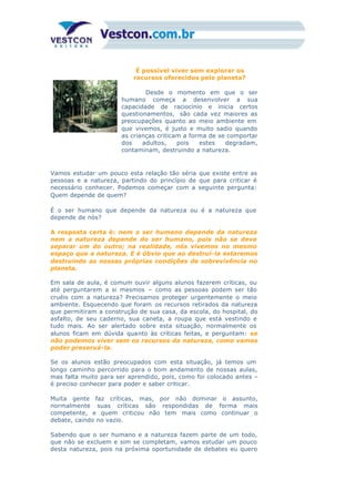 É possível viver sem explorar os
recursos oferecidos pelo planeta?
Desde o momento em que o ser
humano começa a desenvolver a sua
capacidade de raciocínio e inicia certos
questionamentos, são cada vez maiores as
preocupações quanto ao meio ambiente em
que vivemos, é justo e muito sadio quando
as crianças criticam a forma de se comportar
dos adultos, pois estes degradam,
contaminam, destruindo a natureza.
Vamos estudar um pouco esta relação tão séria que existe entre as
pessoas e a natureza, partindo do princípio de que para criticar é
necessário conhecer. Podemos começar com a seguinte pergunta:
Quem depende de quem?
É o ser humano que depende da natureza ou é a natureza que
depende de nós?
A resposta certa é: nem o ser humano depende da natureza
nem a natureza depende do ser humano, pois não se deve
separar um do outro; na realidade, nós vivemos no mesmo
espaço que a natureza. E é óbvio que ao destruí-la estaremos
destruindo as nossas próprias condições de sobrevivência no
planeta.
Em sala de aula, é comum ouvir alguns alunos fazerem críticas, ou
até perguntarem a si mesmos – como as pessoas podem ser tão
cruéis com a natureza? Precisamos proteger urgentemente o meio
ambiente. Esquecendo que foram os recursos retirados da natureza
que permitiram a construção de sua casa, da escola, do hospital, do
asfalto, de seu caderno, sua caneta, a roupa que está vestindo e
tudo mais. Ao ser alertado sobre esta situação, normalmente os
alunos ficam em dúvida quanto às críticas feitas, e perguntam: se
não podemos viver sem os recursos da natureza, como vamos
poder preservá-la.
Se os alunos estão preocupados com esta situação, já temos um
longo caminho percorrido para o bom andamento de nossas aulas,
mas falta muito para ser aprendido, pois, como foi colocado antes –
é preciso conhecer para poder e saber criticar.
Muita gente faz críticas, mas, por não dominar o assunto,
normalmente suas críticas são respondidas de forma mais
competente, e quem criticou não tem mais como continuar o
debate, caindo no vazio.
Sabendo que o ser humano e a natureza fazem parte de um todo,
que não se excluem e sim se completam, vamos estudar um pouco
desta natureza, pois na próxima oportunidade de debates eu quero
saber mais para falar mais, defendendo melhor as minhas idéias.
 