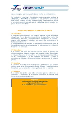 saber mais para falar mais, defendendo melhor as minhas idéias.
Na verdade, a natureza é formada por quatro camadas globais: a
Atmosfera, a Hidrosfera, a Litosfera. As três primeiras camadas se
relacionam, e partes de cada uma se somam e vão formar a quarta
e a mais importante camada que é a Biosfera. Vamos estudar um
pouco de cada uma delas.
AS QUATRO CAMADAS GLOBAIS DO PLANETA
1ª Atmosfera
É a camada de ar que está em volta do planeta, devido à força de
atração da Terra. Quanto mais próximo da superfície, maior é a
concentração de gases, principalmente o nitrogênio e o oxigênio,
quanto mais elevada a altitude, os gases vão diminuindo e a
temperatura também.
É nesta camada que ocorrem os fenômenos atmosféricos como a
formação de nuvens, as precipitações, os relâmpagos, os trovões, os
furacões e os tornados.
2ª Hidrosfera
É a camada de água nos estados líquido, sólido e gasoso que
formam os lagos, oceanos, mares, rios, geleiras, lençol subterrâneo
e inclusive faz parte da atmosfera, na forma gasosa, como umidade
do ar. Corresponde a ¾ da superfície do planeta, e como a
atmosfera, a hidrosfera é fundamental para a existência de vida no
planeta.
3ª Litosfera
É a camada de rochas ou a crosta (casca), parte sólida que forma a
superfície da Terra. É formada por solo e subsolo. É na litosfera e na
hidrosfera que se concentra a maior parte da vida no planeta.
4ª Biosfera
É a soma de partes das três camadas globais anteriores: a
atmosfera, a hidrosfera e a litosfera, formando a camada onde
temos os seres vivos do planeta.
Vejamos:
De onde vem o ar que respiramos?
A água que bebemos?
E os alimentos que consumimos?
 
