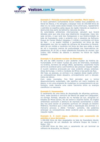 Exemplo 3. Poluição provocada por petróleo. Maré negra.
O navio petroleiro Comandante Exxon Valdez teve problemas no
litoral do Alasca, e foi obrigado a despejar mais de 250.000 litros de
óleo cru na costa oeste deste Estado norte-americano, rapidamente
o petróleo se espalhou pelas águas da região matando as espécies e
destruindo boa parte da belíssima natureza da área.
As autoridades ambientais internacionais calculam que levará
décadas para que esta área seja totalmente recuperada. Caso isto
seja correto, o que será dos manguezais e sua biodiversidade na
baía da Guanabara, onde o acidente com o oleoduto da Refinaria
Duque de Caxias (Reduc) despejou 1 milhão e quinhentos mil litros
de óleo , e os quatro milhões e quinhentos mil litros de óleo
despejados nos rios na região da refinaria de Araucária no Paraná,
além de um milhão e trezentos mil litros de óleo que estão a mais
de mil e trezentos metros de profundidade nos reservatórios da
plataforma 36 (P-36) a maior plataforma flutuante do mundo, que
custou 500 milhões de dólares e afundou no litoral da região
Sudeste.
Exemplo 4. O acidente nuclear de Chernobyl
No ano de 1985 tivemos o pior acidente nuclear da história da
humanidade. O 4º reator nuclear da usina de Chernobyl, localizado
na Ucrânia, território da antiga URSS, apresentou vazamento muito
acima do aceitável para a permanência das pessoas naquela região.
A nuvem radiativa provocada por esse acidente atingiu extensas
áreas da Europa, o norte e nordeste da África e boa parte da Ásia.
Até hoje, as pessoas, os animais e os vegetais desta região sofrem
as conseqüências deste desastre, principalmente com o elevado
índice de câncer.
Com estes exemplos, fica fácil perceber que o termo
desenvolvimento sustentado, não significa um mero modismo de
época, e sim uma proposta de mudanças no comportamento do ser
humano, onde haveria uma maior harmonia entre os avanços
científicos e a natureza.
Exemplo 5. Vazamentos
O vazamento de uma bacia de decantação de efluentes químicos,
cloro, soda cáustica e mercúrio da fabrica de papel em Cataguases,
no córrego Pombal, afluente do rio Paraíba do Sul, atingindo os
Estados de Minas Gerais, Rio de Janeiro e Espírito Santo. Os órgãos
ambientais autorizam a abertura de represas aumentando a vazão
dos rios para escoar os produtos químicos em direção ao Oceano
Atlântico. Acontece que o cloro afeta a reprodução dos animais e o
mercúrio provoca o efeito “mimata”, portanto, não podemos
antecipar as conseqüências deste acidente para os ecossistemas
naquela região.
Exemplo 6. A maré negra, acidentes com vazamento de
petróleo e seus derivados.
1.300.000 litros de óleo despejados na baía de Guanabara devido
ao vazamento de um oleoduto da refinaria Duque de Caxias (
Reduc- RJ).
4.500.000 litros de óleo com o vazamento de um terminal na
refinaria de Araucária, no Paraná.
 