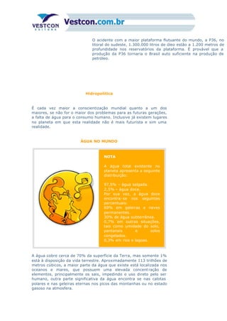 O acidente com a maior plataforma flutuante do mundo, a P36, no
litoral do sudeste, 1.300.000 litros de óleo estão a 1.200 metros de
profundidade nos reservatórios da plataforma. È provável que a
produção da P36 tornaria o Brasil auto suficiente na produção de
petróleo.
Hidropolítica
É cada vez maior a conscientização mundial quanto a um dos
maiores, se não for o maior dos problemas para as futuras gerações,
a falta de água para o consumo humano. Inclusive já existem lugares
no planeta em que esta realidade não é mais futurista e sim uma
realidade.
ÁGUA NO MUNDO
NOTA
A água total existente no
planeta apresenta a seguinte
distribuição:
97,5% – água salgada.
2,5% – água doce.
Por sua vez, a água doce
encontra-se nos seguintes
percentuais:
69% em geleiras e neves
permanentes.
30% de água subterrânea.
0,7% em outras situações,
tais como umidade do solo,
pantanais e solos
congelados.
0,3% em rios e lagoas.
A água cobre cerca de 70% da superfície da Terra, mas somente 1%
está à disposição da vida terrestre. Aproximadamente 113 trilhões de
metros cúbicos, a maior parte da água que existe está localizada nos
oceanos e mares, que possuem uma elevada concent ração de
elementos, principalmente os sais, impedindo o uso direto pelo ser
humano, outra parte significativa da água encontra se nas calotas
polares e nas geleiras eternas nos picos das montanhas ou no estado
gasoso na atmosfera.
 