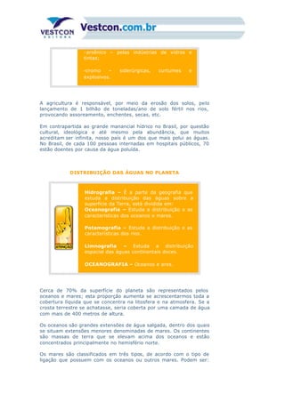 -arsênico – pelas indústrias de vidros e
tintas;
-cromo – siderúrgicas, curtumes e
explosivos.
A agricultura é responsável, por meio da erosão dos solos, pelo
lançamento de 1 bilhão de toneladas/ano de solo fértil nos rios,
provocando assoreamento, enchentes, secas, etc.
Em contrapartida ao grande manancial hídrico no Brasil, por questão
cultural, ideológica e até mesmo pela abundância, que muitos
acreditam ser infinita, nosso país é um dos que mais polui as águas.
No Brasil, de cada 100 pessoas internadas em hospitais públicos, 70
estão doentes por causa da água poluída.
DISTRIBUIÇÃO DAS ÁGUAS NO PLANETA
1º
Hidrografia – É a parte da geografia que
estuda a distribuição das águas sobre a
superfície da Terra, está dividida em:
Oceanografia – Estuda a distribuição e as
características dos oceanos e mares.
Potamografia – Estuda a distribuição e as
características dos rios.
Limnografia – Estuda a distribuição
espacial das águas continentais doces.
OCEANOGRAFIA – Oceanos e ares.
2º
Cerca de 70% da superfície do planeta são representados pelos
oceanos e mares; esta proporção aumenta se acrescentarmos toda a
cobertura líquida que se concentra na litosfera e na atmosfera. Se a
crosta terrestre se achatasse, seria coberta por uma camada de água
com mais de 400 metros de altura.
Os oceanos são grandes extensões de água salgada, dentro dos quais
se situam extensões menores denominadas de mares. Os continentes
são massas de terra que se elevam acima dos oceanos e estão
concentrados principalmente no hemisfério norte.
Os mares são classificados em três tipos, de acordo com o tipo de
ligação que possuem com os oceanos ou outros mares. Podem ser:
 