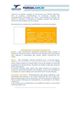 costeiros ou abertos, quando se comunicam com amplas aberturas
com os oceanos; mediterrâneos ou interiores, quando são
completamente envolvidos por terra, comunicando-se através de
canais ou estreitos, e fechados ou isolados, quando não possuem
nenhuma comunicação com os oceanos.
Normalmente os oceanos são classificados em número de quatro:
NOTA
PACÍFICO: É o mais extenso e mais
profundo, localizado entre os
continentes asiático, a Oceania e a
costa oeste do continente americano.
ATLÂNTICO: É o 2º mais extenso e
profundo, localizado entre os
continentes africano, europeu e a costa
MOVIMENTOS DAS ÁGUAS MARINHAS
Ondas – São movimentos superficiais produzidos pelos ventos. A
fricção dos ventos ao tocar a superfície das águas produz ondulações
que, segundo a intensidade dos ventos, podem converter-se em
ondas.
Mares – São oscilações verticais periódicas que o nível das águas
marinhas apresenta. São provocadas pela atração da lua, do sol e dos
outros astros, podem ser marés altas vivas ou de sizígia ou marés de
quadratura ou marés baixas. Ocorrem em média a cada seis horas de
forma intercalada.
A atração exercida pelos astros não afeta somente os oceanos e
mares, os continentes também são atraídos, só que não percebemos
a atração em corpos sólidos como percebemos em corpos líquidos.
Correntes marinhas – Deslocamentos das águas oceânicas, cuja
velocidade seja superior a 12 milhas marítimas por dia (1.852 m).
São causadas pelos ventos constantes, pelo movimento de rotação da
Terra e pelas diferenças de temperatura, de salinidade e do relevo
submarino.
• De acordo com a temperatura e as regiões de origem, as correntes
marinhas podem ser:
 