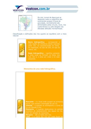 Os rios, cursos de água que se
deslocam sobre a superfície dos
continentes graças à força da
gravidade, normalmente são
alimentados pelas chuvas, neve, rios
subterrâneos ou pelo desgelo nas
elevadas altitudes montanhosas.
Classificação e definições dos rios quanto ao equilíbrio com o meio
natural:
Bacia hidrográfica – corresponde a
toda região de influência direta exercida
pelos rios, na caracterização do clima,
da vegetação, do tipo de solo, do tipo de
relevo, etc.
Rede hidrográfica – significa somente
a área onde se formam os leitos dos
rios, isto é, a área por onde o rio está
passando.
Elementos de uma rede hidrográfica.
1.
Nascente – é o local onde surgem as primeiras
águas, que iniciam a formação de um rio.
Jusante – é quando se acompanha o curso do
rio em direção à foz.
Montante – é quando deslocamos no sentido
contrário do deslocamento das águas do rio,
indo em direção às nascentes.
Margens – são os lados dos rios.
Leito – é a parte dos rios por onde fluem as
 