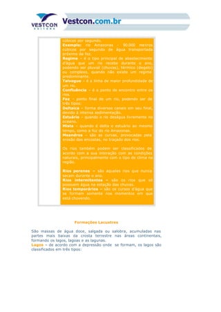 cúbicos por segundo.
Exemplo: rio Amazonas - 90.000 metros
cúbicos por segundo de água transportada
próximo da foz.
Regime – é o tipo principal de abastecimento
d’água que um rio recebe durante o ano,
podendo ser pluvial (chuvas), térmico (degelo)
ou complexo, quando não existe um regime
predominante.
Talvegue – é a linha de maior profundidade de
um rio.
Confluência – é o ponto de encontro entre os
rios.
Foz – ponto final de um rio, podendo ser de
três tipos:
Deltaica – forma diversos canais em seu final,
devido à intensa sedimentação.
Estuário – quando o rio deságua livremente no
oceano.
Mista – quando é delta e estuário ao mesmo
tempo, como a foz do rio Amazonas.
Meandros – são as curvas, provocadas pela
erosão das encostas, no traçado dos rios.
11.
Os rios também podem ser classificados de
acordo com a sua interação com as condições
naturais, principalmente com o tipo de clima na
região.
Rios perenes – são aqueles rios que nunca
secam durante o ano.
Rios intermitentes – são os rios que só
possuem água na estação das chuvas.
Rios temporários – são os cursos d’água que
se formam somente nos momentos em que
está chovendo.
Formações Lacustres
São massas de água doce, salgada ou salobra, acumuladas nas
partes mais baixas da crosta terrestre nas áreas continentais,
formando os lagos, lagoas e as lagunas.
Lagos – de acordo com a depressão onde se formam, os lagos são
classificados em três tipos:
 