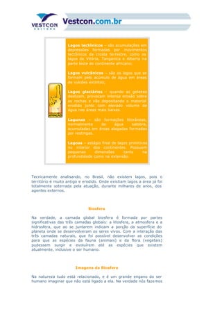 Lagos tectônicos – são acumulações em
depressões formadas por movimentos
tectônicos da crosta terrestre, como os
lagos de Vitória, Tanganica e Alberta na
parte leste do continente africano;
Lagos vulcânicos – são os lagos que se
formam pelo acúmulo de água em áreas
de vulcões extintos;
Lagos glaciários – quando as geleiras
deslizam, provocam intensa erosão sobre
as rochas e vão depositando o material
erodido junto com elevado volume de
água nas áreas mais baixas.
Lagunas – são formações litorâneas,
normalmente de água salobra,
acumuladas em áreas alagadas formadas
por restingas.
Lagoas – estágio final de lagos primitivos
no interior dos continentes. Possuem
pequenas dimensões tanto na
profundidade como na extensão.
Tecnicamente analisando, no Brasil, não existem lagos, pois o
território é muito antigo e erodido. Onde existiam lagos a área já foi
totalmente soterrada pela atuação, durante milhares de anos, dos
agentes externos.
Biosfera
Na verdade, a camada global biosfera é formada por partes
significativas das três camadas globais: a litosfera, a atmosfera e a
hidrosfera, que ao se juntarem indicam a porção da superfície do
planeta onde se desenvolveram os seres vivos. Com a interação das
três camadas naturais, que foi possível desenvolver as condições
para que as espécies da fauna (animais) e da flora (vegetais)
pudessem surgir e evoluírem até as espécies que existem
atualmente, inclusive o ser humano.
Imagens da Biosfera
Na natureza tudo está relacionado, e é um grande engano do ser
humano imaginar que não está ligado a ela. Na verdade nós fazemos
 