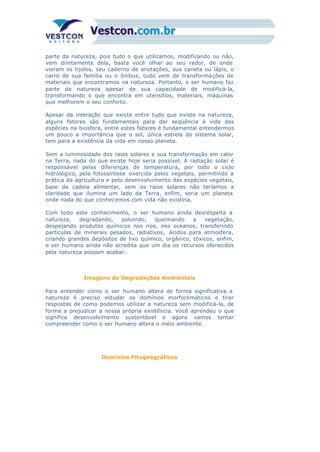 parte da natureza, pois tudo o que utilizamos, modificando ou não,
vem diretamente dela, basta você olhar ao seu redor, de onde
vieram os tijolos, seu caderno de anotações, sua caneta ou lápis, o
carro de sua família ou o ônibus, tudo vem de transformações de
materiais que encontramos na natureza. Portanto, o ser humano faz
parte da natureza apesar de sua capacidade de modificá-la,
transformando o que encontra em utensílios, materiais, máquinas
que melhorem o seu conforto.
Apesar da interação que existe entre tudo que existe na natureza,
alguns fatores são fundamentais para dar seqüência à vida das
espécies na biosfera, entre estes fatores é fundamental entendermos
um pouco a importância que o sol, única estrela do sistema solar,
tem para a existência da vida em nosso planeta.
Sem a luminosidade dos raios solares e sua transformação em calor
na Terra, nada do que existe hoje seria possível. A radiação solar é
responsável pelas diferenças de temperatura, por todo o ciclo
hidrológico, pela fotossíntese exercida pelos vegetais, permitindo a
prática da agricultura e pelo desenvolvimento das espécies vegetais,
base da cadeia alimentar, sem os raios solares não teríamos a
claridade que ilumina um lado da Terra, enfim, seria um planeta
onde nada do que conhecemos com vida não existiria.
Com todo este conhecimento, o ser humano ainda desrespeita a
natureza, degradando, poluindo, queimando a vegetação,
despejando produtos químicos nos rios, nos oceanos, transferindo
partículas de minerais pesados, radiativos, ácidos para atmosfera,
criando grandes depósitos de lixo químico, orgânico, tóxicos, enfim,
o ser humano ainda não acredita que um dia os recursos oferecidos
pela natureza possam acabar.
Imagens de Degradações Ambientais
Para entender como o ser humano altera de forma significativa a
natureza é preciso estudar os domínios morfoclimáticos e tirar
respostas de como podemos utilizar a natureza sem modificá-la, de
forma a prejudicar a nossa própria existência. Você aprendeu o que
significa desenvolvimento sustentável e agora vamos tentar
compreender como o ser humano altera o meio ambiente.
Domínios Fitogeográficos
 