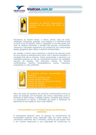 Chamamos de domínio fitogeográfico o
conjunto de tudo aquilo que existe na
natureza.
Estudamos ao mesmo tempo, o relevo, climas, tipos de solos,
vegetação, hidrografia, geologia, suas relações e a importância para
os seres vivos do planeta. Como a vegetação é uma das partes que
mais se destaca chamando a atenção das pessoas, normalmente
utilizamos a formação vegetariana que predomina num determinado
espaço geográfico para indicar o domínio morfoclimático.
Na verdade, a forma como chamamos o conjunto da natureza muda
de uma ciência ou disciplina para outra, mas o assunto estudado e o
resultado final são os mesmos. Tentar compreender a natureza e os
resultados positivos ou não da interferência humana nas condições
naturais do planeta, são sinônimos chamar de domínio
morfoclimático, domínio climatobotânic o, bioma, biocenose,
ecossistema ou meio ambiente.
Os principais domínios morfoclimáticos do
Brasil são:
Domínio da Amazônia Legal;
Domínio da Mata Atlântica;
Domínio da Mata de Araucária ou Pinhais;
Domínio da caatinga;
Domínio do cerrado e
Domínio da Campanha Gaúcha ou Pampa.
Além das áreas de equilíbrio dos domínios morfoclimáticos temos as
áreas de transição com formações não menos importantes como o
Pantanal do Mato Grosso ( estação biosfera, tombada pela Unesco),
os manguezais no litoral, a formação de cocais e babaçuais ou
palmeirais na sub-região do meio norte (MA/PI).
A Humanidade e as Principais Causas das Alterações
Ambientais
É interessante observar como os avanços no conhecimento da
humanidade implicam numa regressão cada vez maior quanto à
consciência ambiental. Até o momento, verifica-se que quanto mais
o ser humano desenvolve a sua capacidade de transformar os
 