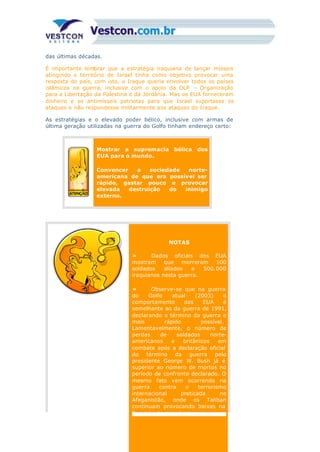 das últimas décadas.
É importante lembrar que a estratégia iraquiana de lançar mísseis
atingindo o território de Israel tinha como objetivo provocar uma
resposta do país, com isto, o Iraque queria envolver todos os países
islâmicos na guerra, inclusive com o apoio da OLP – Organização
para a Libertação da Palestina e da Jordânia. Mas os EUA forneceram
dinheiro e os antimísseis patriotas para que Israel suportasse os
ataques e não respondesse militarmente aos ataques do Iraque.
As estratégias e o elevado poder bélico, inclusive com armas de
última geração utilizadas na guerra do Golfo tinham endereço certo:
Mostrar a supremacia bélica dos
EUA para o mundo.
Convencer a sociedade norte-
americana de que era possível ser
rápido, gastar pouco e provocar
elevada destruição do inimigo
externo.
NOTAS
» Dados oficiais dos EUA
mostram que morreram 100
soldados aliados e 500.000
iraquianos nesta guerra.
» Observe-se que na guerra
do Golfo atual (2003) o
comportamento dos EUA é
semelhante ao da guerra de 1991,
declarando o término da guerra o
mais rápido possível.
Lamentavelmente, o número de
perdas de soldados norte-
americanos e britânicos em
combate após a declaração oficial
do término da guerra pelo
presidente George W. Bush já é
superior ao número de mortos no
período de confronto declarado. O
mesmo fato vem ocorrendo na
guerra contra o terrorismo
internacional praticada no
Afeganistão, onde os Taliban
continuam provocando baixas na
Força norte-americana.
 