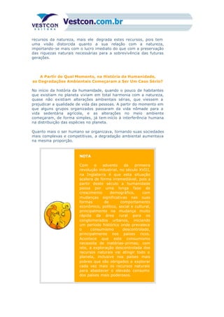 recursos da natureza, mais ele degrada estes recursos, pois tem
uma visão distorcida quanto a sua relação com a natureza,
importando-se mais com o lucro imediato do que com a preservação
das riquezas naturais necessárias para a sobrevivência das futuras
gerações.
A Partir de Qual Momento, na História da Humanidade,
as Degradações Ambientais Começaram a Ser Um Caso Sério?
No início da história da humanidade, quando o pouco de habitantes
que existiam no planeta viviam em total harmonia com a natureza,
quase não existiam alterações ambientais sérias, que viessem a
prejudicar a qualidade de vida das pessoas. A partir do momento em
que alguns grupos organizados passaram da vida nômade para a
vida sedentária agrícola, e as alterações no meio ambiente
começaram, de forma simples, já tem início à interferência humana
na distribuição das espécies no planeta.
Quanto mais o ser humano se organizava, tornando suas sociedades
mais complexas e competitivas, a degradação ambiental aumentava
na mesma proporção.
NOTA
Com o advento da primeira
revolução industrial, no século XVIII,
na Inglaterra é que esta situação
acelera de forma irremediável, pois a
partir deste século a humanidade
passa por uma longa fase de
crescimento demográfico, com
mudanças significativas nas suas
formas de comportamento
econômico, político, social e cultural,
principalmente na mudança muito
rápida da área rural para os
conglomerados urbanos, iniciando
um período histórico onde prevalece
o consumismo descontrolado,
principalmente nos países ricos.
Acontece que este consumismo
necessita de matérias-primas; com
isto, a exploração descontrolada dos
recursos naturais vai atingir todo o
planeta, inclusive nos países mais
pobres que são obrigados a explorar
cada vez mais os recursos naturais
para abastecer o elevado consumo
dos países mais poderosos.
 